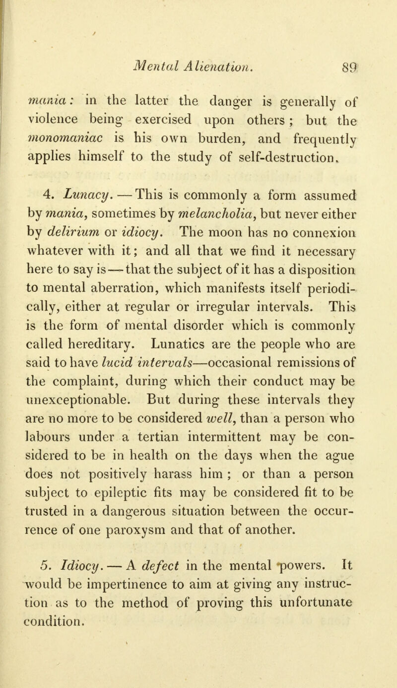 mania: in the latter the danger is generally of violence being exercised upon others ; but the monomaniac is his own burden, and frequently applies himself to the study of self-destruction. 4. Lunacy.—This is commonly a form assumed by mania, sometimes by melancholia, but never either by delirium or idiocy. The moon has no connexion whatever with it; and all that we find it necessary here to say is —that the subject of it has a disposition to mental aberration, which manifests itself periodi- cally, either at regular or irregular intervals. This is the form of mental disorder which is commonly called hereditary. Lunatics are the people who are said to have lucid intervals—occasional remissions of the complaint, during which their conduct may be unexceptionable. But during these intervals they are no more to be considered well, than a person who labours under a tertian intermittent may be con- sidered to be in health on the days when the ague does not positively harass him ; or than a person subject to epileptic fits may be considered fit to be trusted in a dangerous situation between the occur- rence of one paroxysm and that of another. 5. Idiocy. — A defect in the mental -powers. It would be impertinence to aim at giving any instruc- tion as to the method of proving this unfortunate condition.