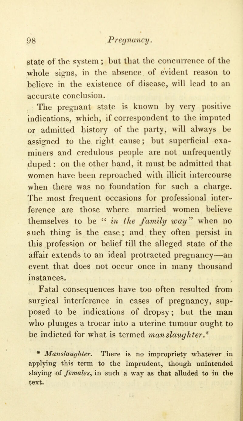 state of the system ; but that the concurrence of the whole signs, in the absence of evident reason to believe in the existence of disease, will lead to an accurate conclusion. The pregnant state is known by very positive indications, which, if correspondent to the imputed or admitted history of the party, will always be assigned to the right cause; but superficial exa- miners and credulous people are not unfrequently duped : on the other hand, it must be admitted that women have been reproached with illicit intercourse when there was no foundation for such a charge. The most frequent occasions for professional inter- ference are those where married women believe themselves to be  in the family way when no such thing is the case; and they often persist in this profession or belief till the alleged state of the affair extends to an ideal protracted pregnancy—an event that does not occur once in many thousand instances. Fatal consequences have too often resulted from surgical interference in cases of pregnancy, sup- posed to be indications of dropsy; but the man who plunges a trocar into a uterine tumour ought to be indicted for what is termed manslaughter * * Manslaughter. There is no impropriety whatever in applying this term to the imprudent, though unintended slaying of females, in such a way as that alluded to in the text.