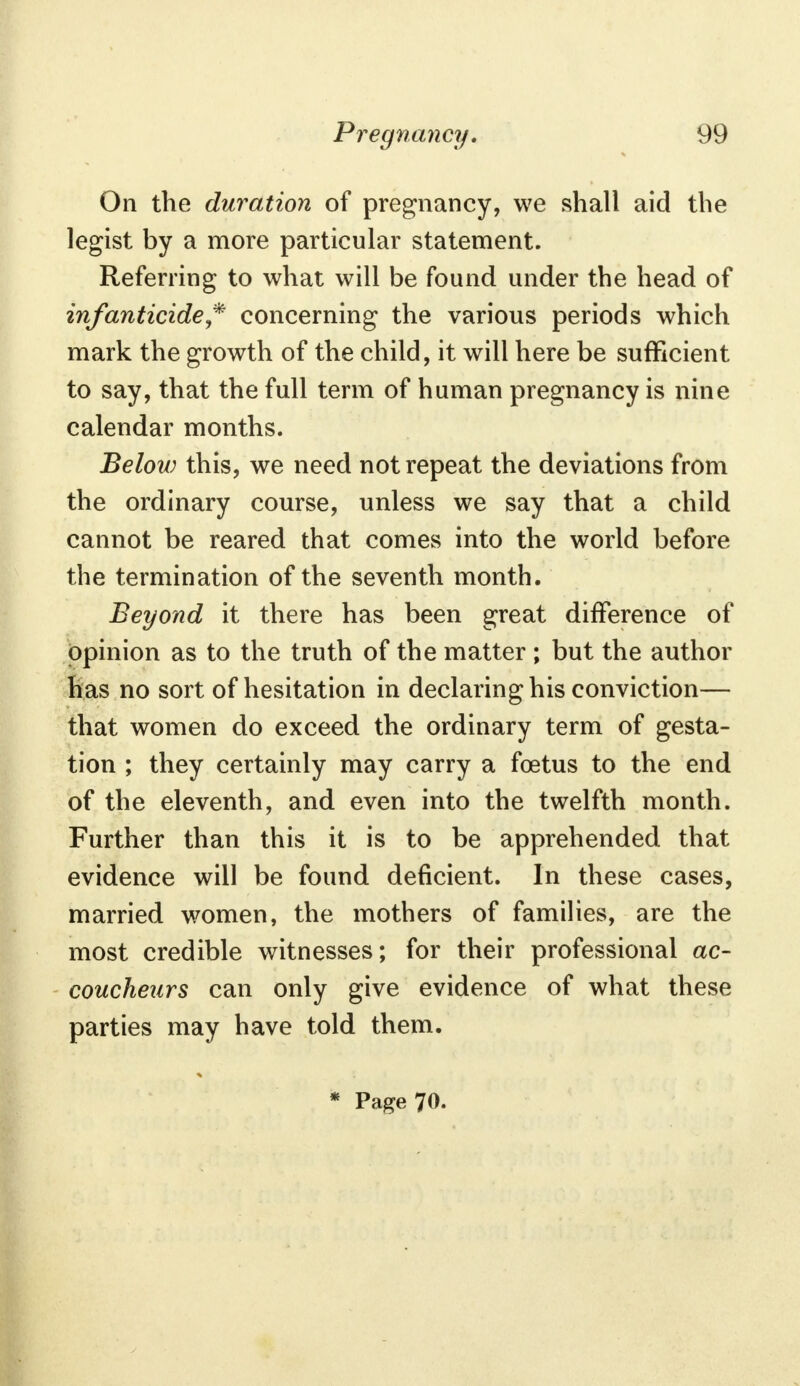 On the duration of pregnancy, we shall aid the legist by a more particular statement. Referring to what will be found under the head of infanticide * concerning the various periods which mark the growth of the child, it will here be sufficient to say, that the full term of human pregnancy is nine calendar months. Below this, we need not repeat the deviations from the ordinary course, unless we say that a child cannot be reared that comes into the world before the termination of the seventh month. Beyond it there has been great difference of opinion as to the truth of the matter ; but the author has no sort of hesitation in declaring his conviction— that women do exceed the ordinary term of gesta- tion ; they certainly may carry a foetus to the end of the eleventh, and even into the twelfth month. Further than this it is to be apprehended that evidence will be found deficient. In these cases, married women, the mothers of families, are the most credible witnesses; for their professional ac- coucheurs can only give evidence of what these parties may have told them. * Page 70.