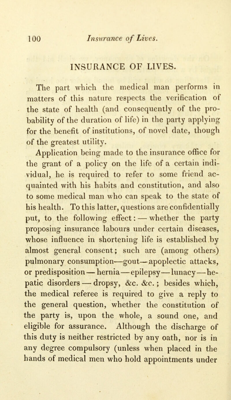 INSURANCE OF LIVES. The part which the medical man performs in matters of this nature respects the verification of the state of health (and consequently of the pro- bability of the duration of life) in the party applying for the benefit of institutions, of novel date, though of the greatest utility. Application being made to the insurance office for the grant of a policy on the life of a certain indi- vidual, he is required to refer to some friend ac- quainted with his habits and constitution, and also to some medical man who can speak to the state of his health. To this latter, questions are confidentially put, to the following effect: — whether the party proposing insurance labours under certain diseases, whose influence in shortening life is established by almost general consent; such are (among others) pulmonary consumption—gout—apoplectic attacks, or predisposition — hernia—epilepsy—lunacy—he- patic disorders — dropsy, &c. &c.; besides which, the medical referee is required to give a reply to the general question, whether the constitution of the party is, upon the whole, a sound one, and eligible for assurance. Although the discharge of this duty is neither restricted by any oath, nor is in any degree compulsory (unless when placed in the hands of medical men who hold appointments under