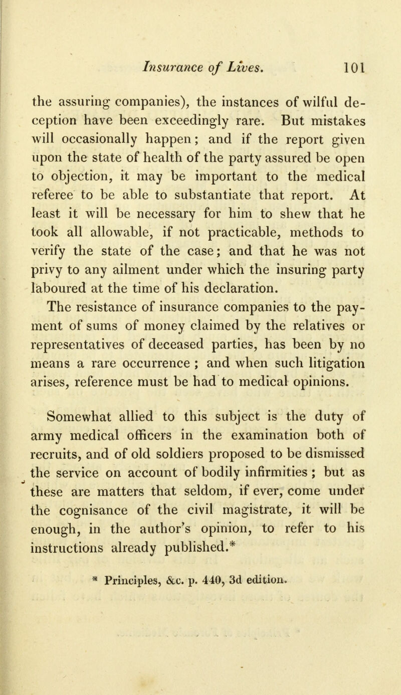 the assuring companies), the instances of wilful de- ception have been exceedingly rare. But mistakes will occasionally happen; and if the report given upon the state of health of the party assured be open to objection, it may be important to the medical referee to be able to substantiate that report. At least it will be necessary for him to shew that he took all allowable, if not practicable, methods to verify the state of the case; and that he was not privy to any ailment under which the insuring party laboured at the time of his declaration. The resistance of insurance companies to the pay- ment of sums of money claimed by the relatives or representatives of deceased parties, has been by no means a rare occurrence ; and when such litigation arises, reference must be had to medical opinions. Somewhat allied to this subject is the duty of army medical officers in the examination both of recruits, and of old soldiers proposed to be dismissed the service on account of bodily infirmities; but as these are matters that seldom, if ever, come under the cognisance of the civil magistrate, it will be enough, in the author's opinion, to refer to his instructions already published.* * Principles, &c. p. 440, 3d edition.