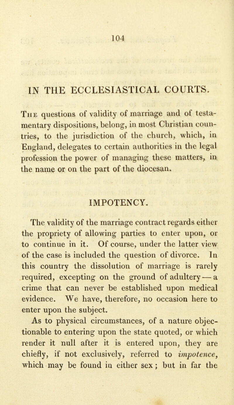 IN THE ECCLESIASTICAL COURTS. The questions of validity of marriage and of testa- mentary dispositions, belong, in most Christian coun- tries, to the jurisdiction of the church, which, in England, delegates to certain authorities in the legal profession the power of managing these matters, in the name or on the part of the diocesan. IMPOTENCY. The validity of the marriage contract regards either the propriety of allowing parties to enter upon, or to continue in it. Of course, under the latter view of the case is included the question of divorce. In this country the dissolution of marriage is rarely required, excepting on the ground of adultery — a crime that can never be established upon medical evidence. We have, therefore, no occasion here to enter upon the subject. As to physical circumstances, of a nature objec- tionable to entering upon the state quoted, or which render it null after it is entered upon, they are chiefly, if not exclusively, referred to impotence, which may be found in either sex; but in far the