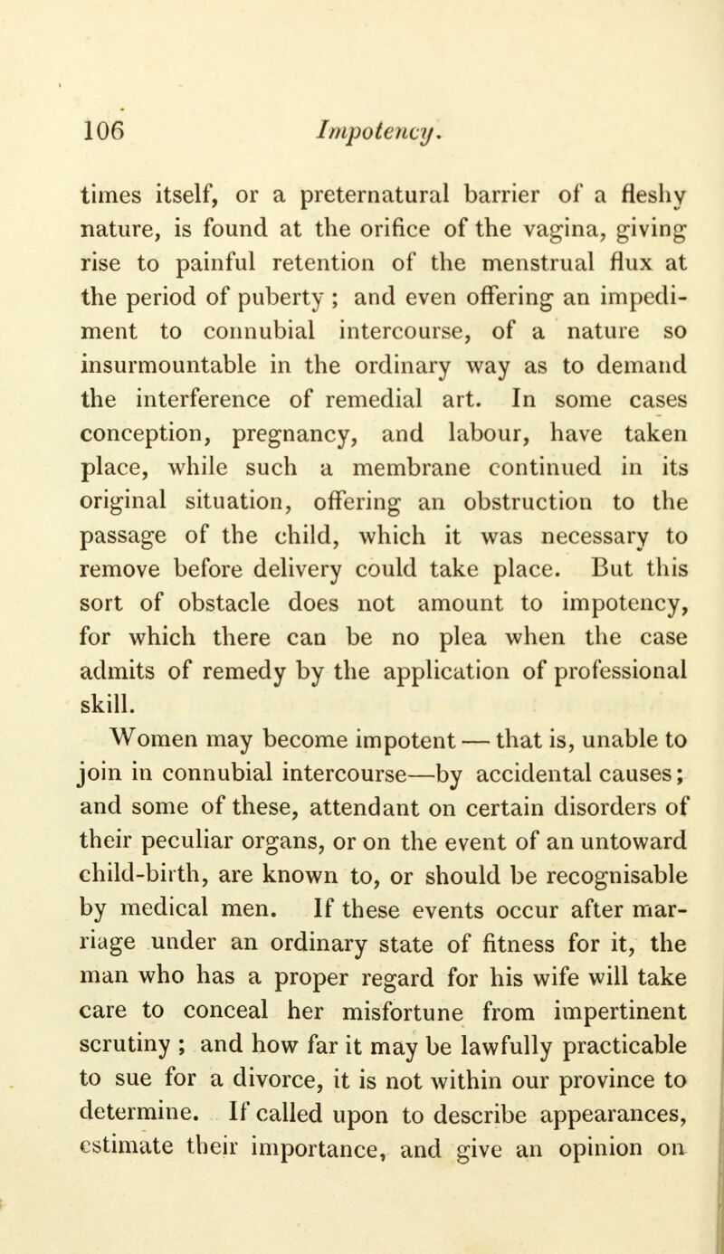 times itself, or a preternatural barrier of a fleshy nature, is found at the orifice of the vagina, giving rise to painful retention of the menstrual flux at the period of puberty ; and even offering an impedi- ment to connubial intercourse, of a nature so insurmountable in the ordinary way as to demand the interference of remedial art. In some cases conception, pregnancy, and labour, have taken place, while such a membrane continued in its original situation, offering an obstruction to the passage of the child, which it was necessary to remove before delivery could take place. But this sort of obstacle does not amount to impotency, for which there can be no plea when the case admits of remedy by the application of professional skill. Women may become impotent — that is, unable to join in connubial intercourse—by accidental causes; and some of these, attendant on certain disorders of their peculiar organs, or on the event of an untoward child-birth, are known to, or should be recognisable by medical men. If these events occur after mar- riage under an ordinary state of fitness for it, the man who has a proper regard for his wife will take care to conceal her misfortune from impertinent scrutiny ; and how far it may be lawfully practicable to sue for a divorce, it is not within our province to determine. If called upon to describe appearances, estimate their importance, and give an opinion on