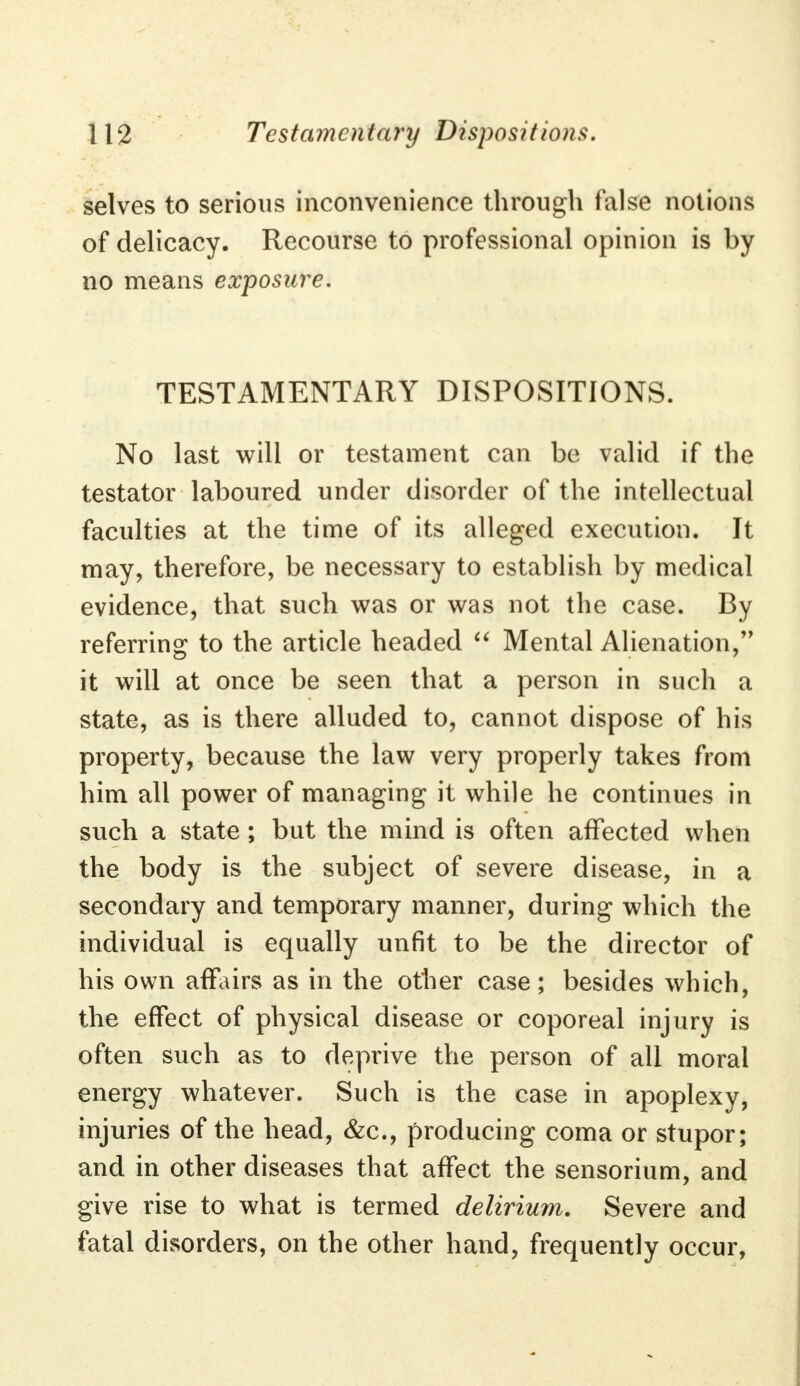 selves to serious inconvenience through false notions of delicacy. Recourse to professional opinion is by no means exposure. TESTAMENTARY DISPOSITIONS. No last will or testament can be valid if the testator laboured under disorder of the intellectual faculties at the time of its alleged execution. It may, therefore, be necessary to establish by medical evidence, that such was or was not the case. By referring to the article headed  Mental Alienation, it will at once be seen that a person in such a state, as is there alluded to, cannot dispose of his property, because the law very properly takes from him all power of managing it while he continues in such a state; but the mind is often affected when the body is the subject of severe disease, in a secondary and temporary manner, during which the individual is equally unfit to be the director of his own affairs as in the other case; besides which, the effect of physical disease or coporeal injury is often such as to deprive the person of all moral energy whatever. Such is the case in apoplexy, injuries of the head, &c, producing coma or stupor; and in other diseases that affect the sensorium, and give rise to what is termed delirium. Severe and fatal disorders, on the other hand, frequently occur,