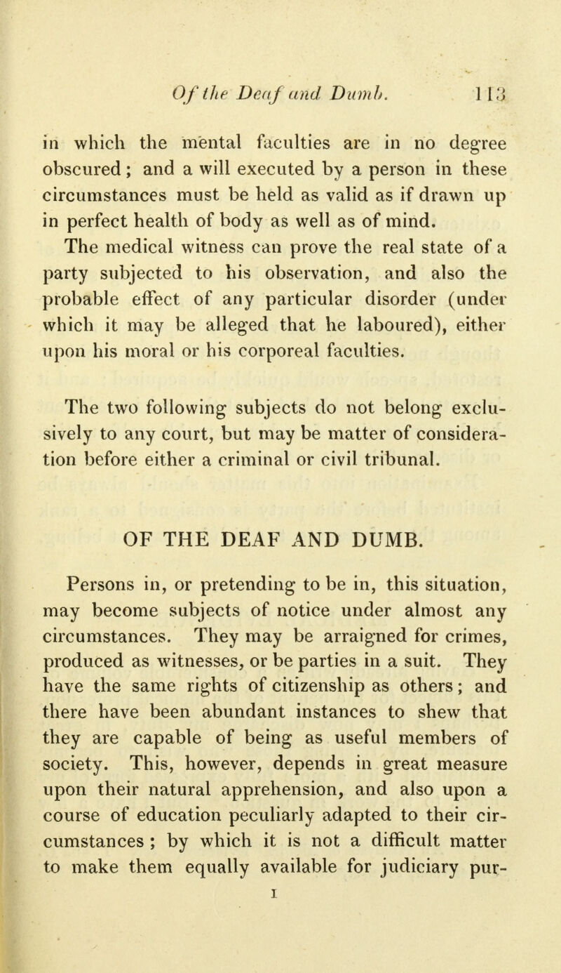 in which the mental faculties are in no degree obscured; and a will executed by a person in these circumstances must be held as valid as if drawn up in perfect health of body as well as of mind. The medical witness can prove the real state of a party subjected to his observation, and also the probable effect of any particular disorder (under which it may be alleged that he laboured), either upon his moral or his corporeal faculties. The two following subjects do not belong exclu- sively to any court, but may be matter of considera- tion before either a criminal or civil tribunal. OF THE DEAF AND DUMB. Persons in, or pretending to be in, this situation, may become subjects of notice under almost any circumstances. They may be arraigned for crimes, produced as witnesses, or be parties in a suit. They have the same rights of citizenship as others; and there have been abundant instances to shew that they are capable of being as useful members of society. This, however, depends in great measure upon their natural apprehension, and also upon a course of education peculiarly adapted to their cir- cumstances ; by which it is not a difficult matter to make them equally available for judiciary pur-