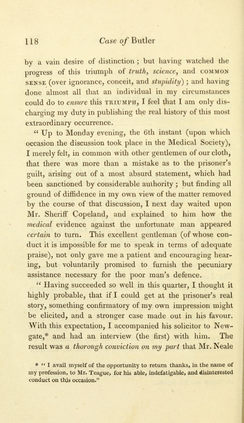 by a vain desire of distinction ; but having watched the progress of this triumph of truth, science, and common sense (over ignorance, conceit, and stupidity) ; and having done almost all that an individual in my circumstances could do to ensure this triumph, I feel that I am only dis- charging my duty in publishing the real history of this most extraordinary occurrence.  Up to Monday evening, the 6th instant (upon which occasion the discussion took place in the Medical Society), I merely felt, in common with other gentlemen of our cloth, that there was more than a mistake as to the prisoner's guilt, arising out of a most absurd statement, which had been sanctioned by considerable authority ; but finding all ground of diffidence in my own view of the matter removed by the course of that discussion, I next day waited upon Mr. Sheriff Copeland, and explained to him how the medical evidence against the unfortunate man appeared certain to turn. This excellent gentleman (of whose con- duct it is impossible for me to speak in terms of adequate praise), not only gave me a patient and encouraging hear- ing, but voluntarily promised to furnish the pecuniary assistance necessary for the poor man's defence. u Having succeeded so well in this quarter, I thought it highly probable, that if I could get at the prisoner's real story, something confirmatory of my own impression might be elicited, and a stronger case made out in his favour. With this expectation, I accompanied his solicitor to New- gate,* and had an interview (the first) with him. The result was a thorough conviction on my part that Mr. Neale *  I avail myself of the opportunity to return thanks, in the name of my profession, to Mr. Teague, for his able, indefatigable, and disinterested conduct on this occasion.