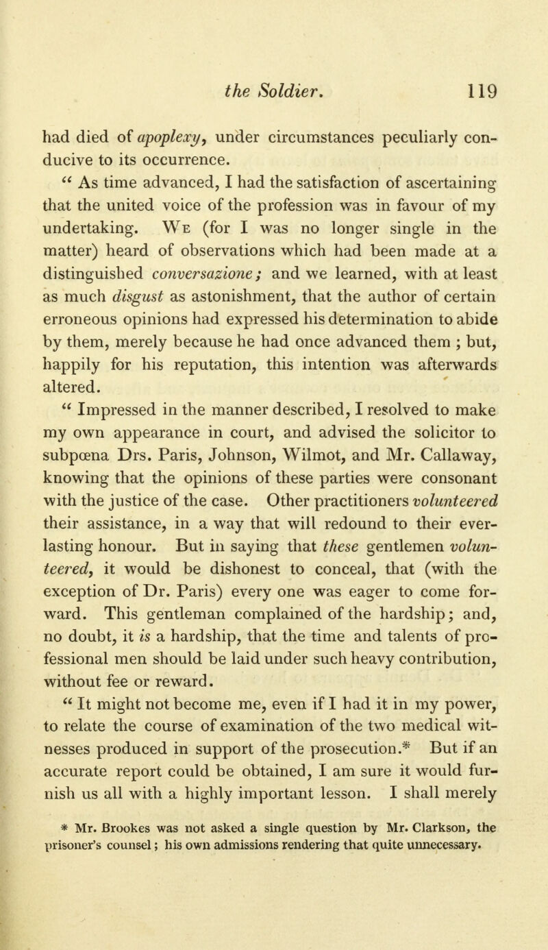 had died of apoplexy, under circumstances peculiarly con- ducive to its occurrence.  As time advanced, I had the satisfaction of ascertaining that the united voice of the profession was in favour of my undertaking. We (for I was no longer single in the matter) heard of observations which had been made at a distinguished conversazione; and we learned, with at least as much disgust as astonishment, that the author of certain erroneous opinions had expressed his determination to abide by them, merely because he had once advanced them ; but, happily for his reputation, this intention was afterwards altered.  Impressed in the manner described, I resolved to make my own appearance in court, and advised the solicitor lo subpoena Drs. Paris, Johnson, Wilmot, and Mr. Callaway, knowing that the opinions of these parties were consonant with the justice of the case. Other practitioners volunteered their assistance, in a way that will redound to their ever- lasting honour. But in saying that these gentlemen volun- teered, it would be dishonest to conceal, that (with the exception of Dr. Paris) every one was eager to come for- ward. This gentleman complained of the hardship; and, no doubt, it is a hardship, that the time and talents of pro- fessional men should be laid under such heavy contribution, without fee or reward.  It might not become me, even if I had it in my power, to relate the course of examination of the two medical wit- nesses produced in support of the prosecution.* But if an accurate report could be obtained, I am sure it would fur- nish us all with a highly important lesson. I shall merely * Mr. Brookes was not asked a single question by Mr. Clarkson, the prisoner's counsel; his own admissions rendering that quite unnecessary.