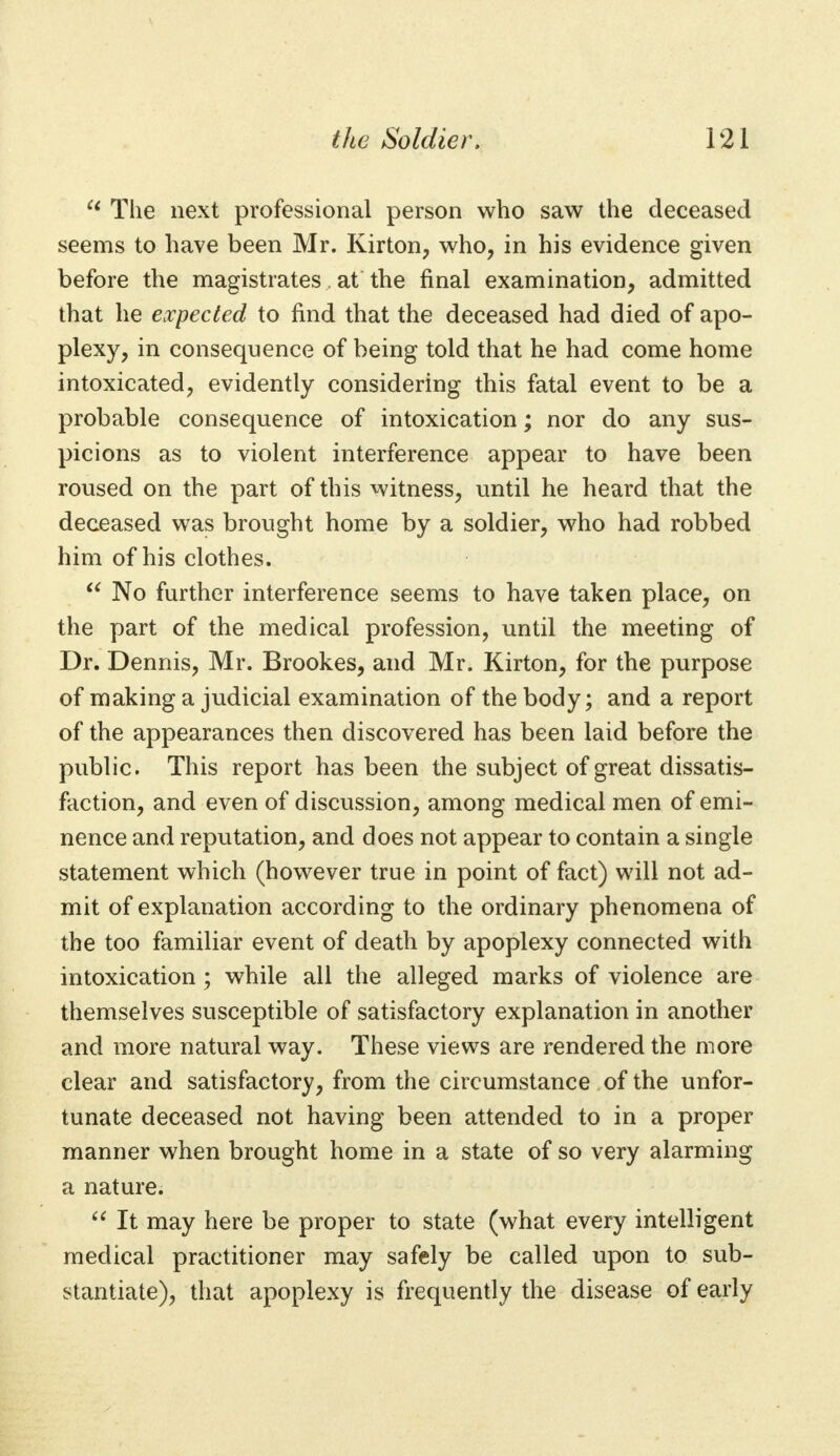  The next professional person who saw the deceased seems to have been Mr. Kirton, who, in his evidence given before the magistrates at the final examination, admitted that he expected to find that the deceased had died of apo- plexy, in consequence of being told that he had come home intoxicated, evidently considering this fatal event to be a probable consequence of intoxication; nor do any sus- picions as to violent interference appear to have been roused on the part of this witness, until he heard that the deceased was brought home by a soldier, who had robbed him of his clothes.  No further interference seems to have taken place, on the part of the medical profession, until the meeting of Dr. Dennis, Mr. Brookes, and Mr. Kirton, for the purpose of making a judicial examination of the body; and a report of the appearances then discovered has been laid before the public. This report has been the subject of great dissatis- faction, and even of discussion, among medical men of emi- nence and reputation, and does not appear to contain a single statement which (however true in point of fact) will not ad- mit of explanation according to the ordinary phenomena of the too familiar event of death by apoplexy connected with intoxication ; while all the alleged marks of violence are themselves susceptible of satisfactory explanation in another and more natural way. These views are rendered the more clear and satisfactory, from the circumstance of the unfor- tunate deceased not having been attended to in a proper manner when brought home in a state of so very alarming a nature.  It may here be proper to state (what every intelligent medical practitioner may safely be called upon to sub- stantiate), that apoplexy is frequently the disease of early