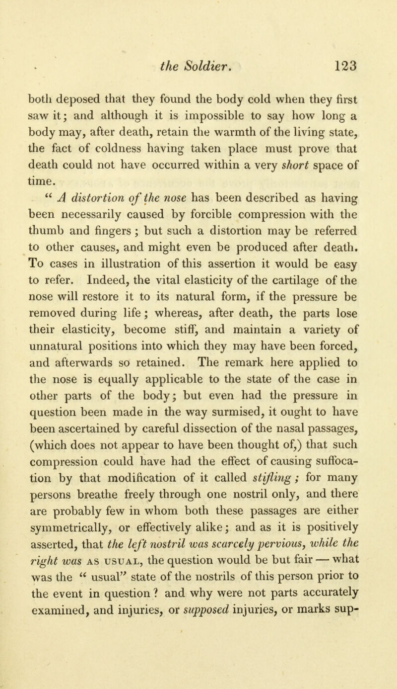 botli deposed that they found the body cold when they first saw it; and although it is impossible to say how long a body may, after death, retain the warmth of the living state, the fact of coldness having taken place must prove that death could not have occurred within a very short space of time.  A distortion of the nose has been described as having been necessarily caused by forcible compression with the thumb and fingers; but such a distortion may be referred to other causes, and might even be produced after death. To cases in illustration of this assertion it would be easy to refer. Indeed, the vital elasticity of the cartilage of the nose will restore it to its natural form, if the pressure be removed during life; whereas, after death, the parts lose their elasticity, become stiff, and maintain a variety of unnatural positions into which they may have been forced, and afterwards so retained. The remark here applied to the nose is equally applicable to the state of the case in other parts of the body; but even had the pressure in question been made in the way surmised, it ought to have been ascertained by careful dissection of the nasal passages, (which does not appear to have been thought of,) that such compression could have had the effect of causing suffoca- tion by that modification of it called stifling; for many persons breathe freely through one nostril only, and there are probably few in whom both these passages are either symmetrically, or effectively alike; and as it is positively asserted, that the left nostril was scarcely pervious, while the right was as usual, the question would be but fair — what was the  usual state of the nostrils of this person prior to the event in question ? and why were not parts accurately examined, and injuries, or supposed injuries, or marks sup-