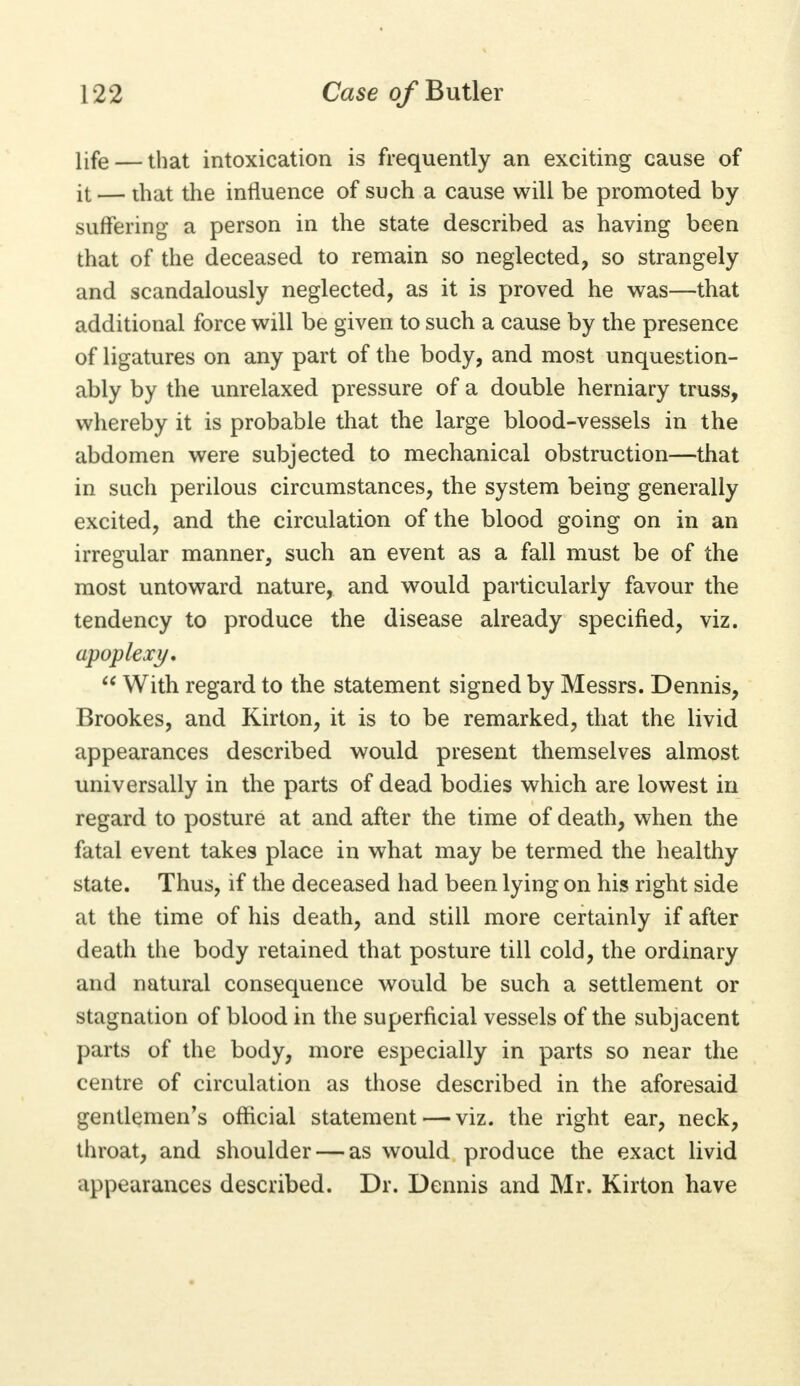 life — that intoxication is frequently an exciting cause of it — that the influence of such a cause will be promoted by suffering a person in the state described as having been that of the deceased to remain so neglected, so strangely and scandalously neglected, as it is proved he was—that additional force will be given to such a cause by the presence of ligatures on any part of the body, and most unquestion- ably by the unrelaxed pressure of a double herniary truss, whereby it is probable that the large blood-vessels in the abdomen were subjected to mechanical obstruction—that in such perilous circumstances, the system being generally excited, and the circulation of the blood going on in an irregular manner, such an event as a fall must be of the most untoward nature, and would particularly favour the tendency to produce the disease already specified, viz. apoplexy,  With regard to the statement signed by Messrs. Dennis, Brookes, and Kirton, it is to be remarked, that the livid appearances described would present themselves almost universally in the parts of dead bodies which are lowest in regard to posture at and after the time of death, when the fatal event takes place in what may be termed the healthy state. Thus, if the deceased had been lying on his right side at the time of his death, and still more certainly if after death the body retained that posture till cold, the ordinary and natural consequence would be such a settlement or stagnation of blood in the superficial vessels of the subjacent parts of the body, more especially in parts so near the centre of circulation as those described in the aforesaid gentlemen's official statement — viz. the right ear, neck, throat, and shoulder — as would produce the exact livid appearances described. Dr. Dennis and Mr. Kirton have