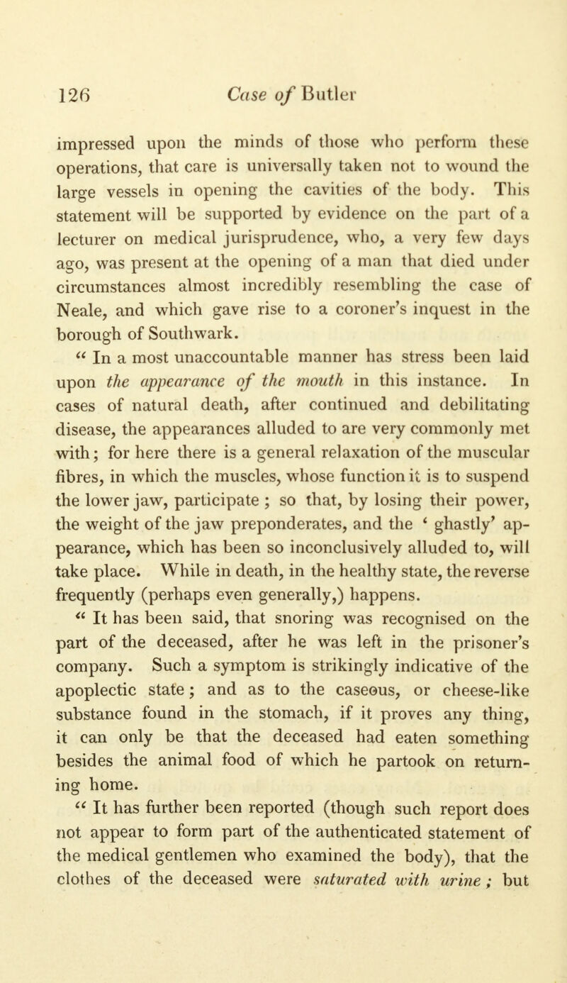 impressed upon the minds of those who perform these operations, that care is universally taken not to wound the large vessels in opening the cavities of the body. This statement will be supported by evidence on the part of a lecturer on medical jurisprudence, who, a very few days ago, was present at the opening of a man that died under circumstances almost incredibly resembling the case of Neale, and which gave rise to a coroner's inquest in the borough of Southwark.  In a most unaccountable manner has stress been laid upon the appearance of the mouth in this instance. In cases of natural death, after continued and debilitating disease, the appearances alluded to are very commonly met with; for here there is a general relaxation of the muscular fibres, in which the muscles, whose function it is to suspend the lower jaw, participate ; so that, by losing their power, the weight of the jaw preponderates, and the ' ghastly' ap- pearance, which has been so inconclusively alluded to, will take place. While in death, in the healthy state, the reverse frequently (perhaps even generally,) happens.  It has been said, that snoring was recognised on the part of the deceased, after he was left in the prisoner's company. Such a symptom is strikingly indicative of the apoplectic state; and as to the caseous, or cheese-like substance found in the stomach, if it proves any thing, it can only be that the deceased had eaten something besides the animal food of which he partook on return- ing home.  It has further been reported (though such report does not appear to form part of the authenticated statement of the medical gentlemen who examined the body), that the clothes of the deceased were saturated with urine; but