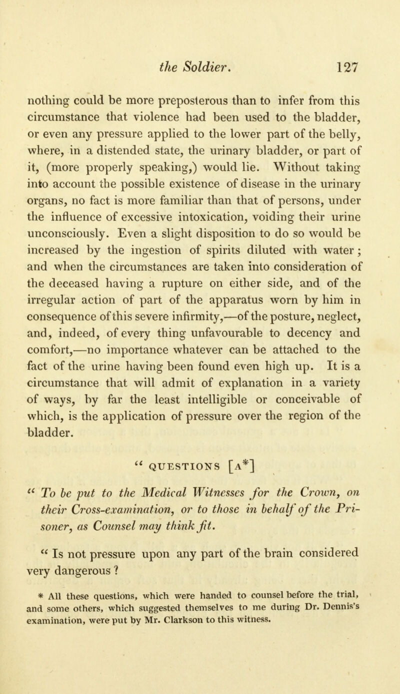 nothing could be more preposterous than to infer from this circumstance that violence had been used to the bladder, or even any pressure applied to the lower part of the belly, where, in a distended state, the urinary bladder, or part of it, (more properly speaking,) would lie. Without taking into account the possible existence of disease in the urinary organs, no fact is more familiar than that of persons, under the influence of excessive intoxication, voiding their urine unconsciously. Even a slight disposition to do so would be increased by the ingestion of spirits diluted with water; and when the circumstances are taken into consideration of the deceased having a rupture on either side, and of the irregular action of part of the apparatus worn by him in consequence of this severe infirmity,—of the posture, neglect, and, indeed, of every thing unfavourable to decency and comfort,—no importance whatever can be attached to the fact of the urine having been found even high up. It is a circumstance that will admit of explanation in a variety of ways, by far the least intelligible or conceivable of which, is the application of pressure over the region of the bladder.  questions [a*] u To be put to the Medical Witnesses for the Crown, on their Cross-examination, or to those in behalf of the Pri- soner, as Counsel may think fit.  Is not pressure upon any part of the brain considered very dangerous ? * All these questions, which were handed to counsel before the trial, and some others, which suggested themselves to me during Dr. Dennis's examination, were put by Mr. Clarkson to this witness.