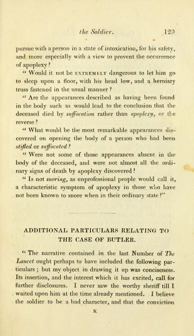 pursue with a person in a state of intoxication, for his safety, and more especially with a view to prevent the occurrence of apoplexy?  Would it not be extremely dangerous to let him go to sleep upon a floor, with his head low, and a herniary truss fastened in the usual manner ? u Are the appearances described as having been found in the body such as would lead to the conclusion that the deceased died by suffocation rather than apoplexy, or the reverse ?  What would be the most remarkable appearances dis- covered on opening the body of a person who had been stifled or suffocated ?  Were not some of those appearances absent in the body of the deceased, and were not almost all the ordi- nary signs of death by apoplexy discovered?  Is not snoring, as unprofessional people would call it, a characteristic symptom of apoplexy in those who have not been known to snore when in their ordinary state Vf ADDITIONAL PARTICULARS RELATING TO THE CASE OF BUTLER.  The narrative contained in the last Number of The Lancet ought perhaps to have included the following par- ticulars ; but my object in drawing it up was conciseness. Its insertion, and the interest which it has excited, call for further disclosures. I never saw the worthy sheriff till I waited upon him at the time already mentioned. I believe the soldier to be a bad character, and that the conviction K