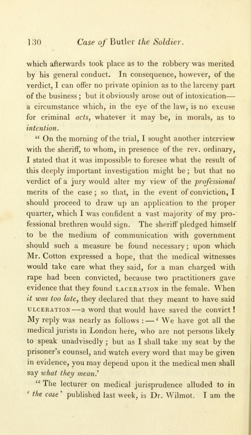 ] 30 Case of Butler the Soldier. which afterwards took place as to the robbery was merited by his general conduct. In consequence, however, of the verdict, I can offer no private opinion as to the larceny part of the business ; but it obviously arose out of intoxication— a circumstance which, in the eye of the law, is no excuse for criminal acts, whatever it may be, in morals, as to intention.  On the morning of the trial, I sought another interview with the sheriff, to whom, in presence of the rev. ordinary, I stated that it was impossible to foresee what the result of this deeply important investigation might be; but that no verdict of a jury would alter my view of the professional merits of the case; so that, in the event of conviction, I should proceed to draw up an application to the proper quarter, which I was confident a vast majority of my pro- fessional brethren would sign. The sheriff pledged himself to be the medium of communication with government should such a measure be found necessary; upon which Mr. Cotton expressed a hope, that the medical witnesses would take care what they said, for a man charged with rape had been convicted, because two practitioners gave evidence that they found laceration in the female. When it was too late, they declared that they meant to have said ulceration—a word that would have saved the convict! My reply was nearly as follows : —6 We have got all the medical jurists in London here, who are not persons likely to speak unadvisedly ; but as I shall take my seat by the prisoner's counsel, and watch every word that may be given in evidence, you may depend upon it the medical men shall say what they mean'  The lecturer on medical jurisprudence alluded to in 6 the case' published last week, is Dr. Wilmot. I am the