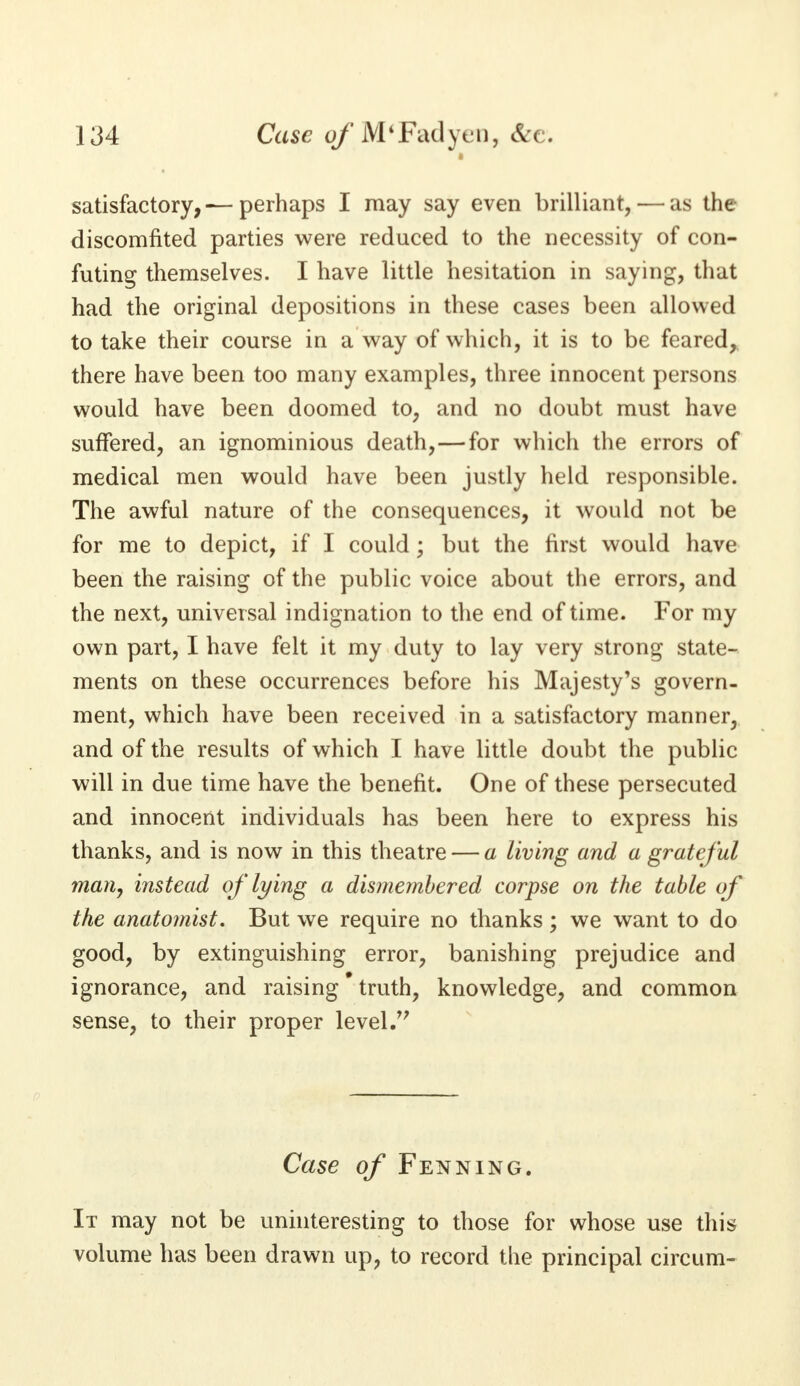 satisfactory,— perhaps I may say even brilliant, — as the discomfited parties were reduced to the necessity of con- futing themselves. I have little hesitation in saying, that had the original depositions in these cases been allowed to take their course in a way of which, it is to be feared, there have been too many examples, three innocent persons would have been doomed to, and no doubt must have suffered, an ignominious death,—for which the errors of medical men would have been justly held responsible. The awful nature of the consequences, it would not be for me to depict, if I could; but the first would have been the raising of the public voice about the errors, and the next, universal indignation to the end of time. For my own part, I have felt it my duty to lay very strong state- ments on these occurrences before his Majesty's govern- ment, which have been received in a satisfactory manner, and of the results of which I have little doubt the public will in due time have the benefit. One of these persecuted and innocent individuals has been here to express his thanks, and is now in this theatre — a living and a grateful man, instead of lying a dismembered corpse on the table of the anatomist. But we require no thanks; we want to do good, by extinguishing error, banishing prejudice and ignorance, and raising * truth, knowledge, and common sense, to their proper level Case of Fenning. It may not be uninteresting to those for whose use this volume has been drawn up, to record the principal circum-