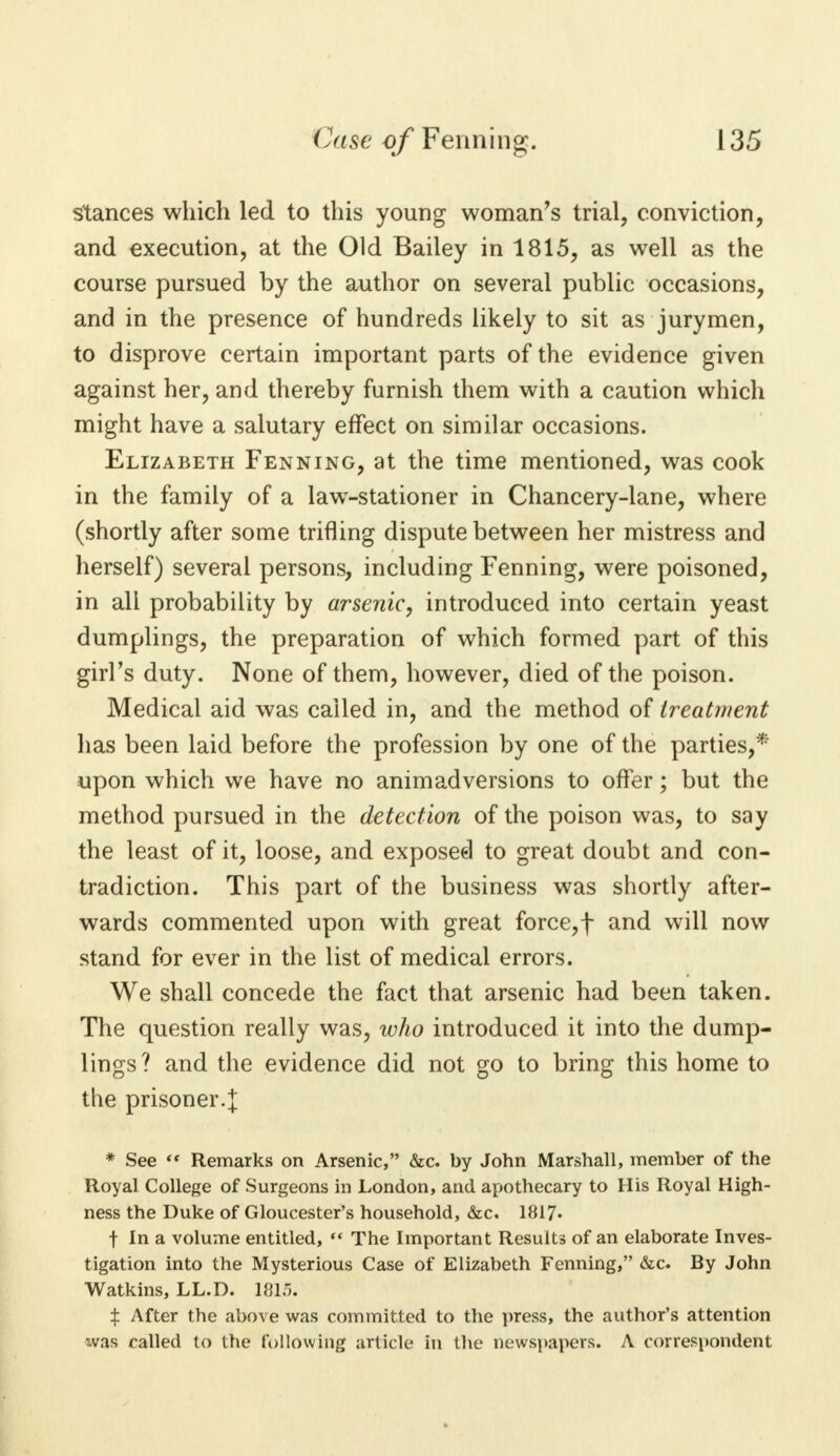 stances which led to this young woman's trial, conviction, and execution, at the Old Bailey in 1815, as well as the course pursued by the author on several public occasions, and in the presence of hundreds likely to sit as jurymen, to disprove certain important parts of the evidence given against her, and thereby furnish them with a caution which might have a salutary effect on similar occasions. Elizabeth Fenning, at the time mentioned, was cook in the family of a lawr-stationer in Chancery-lane, where (shortly after some trifling dispute between her mistress and herself) several persons, including Fenning, were poisoned, in all probability by arsenic, introduced into certain yeast dumplings, the preparation of which formed part of this girl's duty. None of them, however, died of the poison. Medical aid was called in, and the method of treatment has been laid before the profession by one of the parties,* upon which we have no animadversions to offer; but the method pursued in the detection of the poison was, to say the least of it, loose, and exposed to great doubt and con- tradiction. This part of the business was shortly after- wards commented upon with great force,f and will now stand for ever in the list of medical errors. We shall concede the fact that arsenic had been taken. The question really was, who introduced it into the dump- lings? and the evidence did not go to bring this home to the prisoner.| * See ** Remarks on Arsenic, &c. by John Marshall, member of the Royal College of Surgeons in London, and apothecary to His Royal High- ness the Duke of Gloucester's household, &c. 1817* f In a volume entitled,  The Important Results of an elaborate Inves- tigation into the Mysterious Case of Elizabeth Fenning, &c. By John Watkins, LL.D. 1815. X After the above was committed to the press, the author's attention was called to the following article in the newspapers. A correspondent