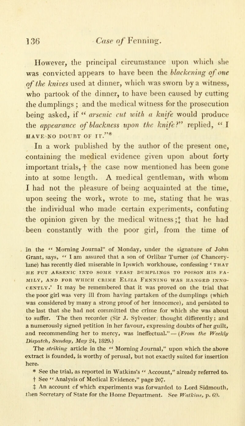 However, the principal circumstance upon which she was convicted appears to have been the blackening of one of the knives used at dinner, which was sworn by a witness, who partook of the dinner, to have been caused by cutting the dumplings ; and the medical witness for the prosecution being asked, if u arsenic cut with a knife would produce the appearance of blackness upon fin: knife? replied,  T HAVE NO DOUBT OF IT.* In a work published by the author of the present one, containing the medical evidence given upon about forty important trials, f the case now mentioned has been gone into at some length. A medical gentleman, with whom I had not the pleasure of being acquainted at the time, upon seeing the work, wrote to me, stating that he was the individual who made certain experiments, confuting the opinion given by the medical witness;+ that he had been constantly with the poor girl, from the time of In the  Morning Journal of Monday, under the signature of John Grant, says,  I am assured that a son of Orlibar Turner (of Chancery- lane) has recently died miserable in Ipswich workhouse, confessing ' that HE PUT ARSENIC INTO SOME YEAST DUMPLINGS TO POISON HIS FA- MILY, AND FOR WHICH CRIME ELIZA FENNING WAS HANGED INNO- CENTLY.' It may be remembered that it was proved on the trial that the poor girl was very ill from having partaken of the dumplings (which was considered by many a strong proof of her innocence), and persisted to the last that she had not committed the crime for which she was about to suffer. The then recorder (Sir J. Sylvester , thought differently; and a numerously signed petition in her favour, expressing doubts of her guilt, and recommending her to mercy, was ineffectual.—(From the Weekly Dispatch, Sunday, May 24, 1829.) The striking article in the  Morning Journal, upon which the above extract is founded, is worthy of perusal, but not exactly suited for insertion here. * See the trial, as reported in Watkins's  Account, already referred to. f See Analysis of Medical Evidence, page 2o7. % An account of which experiments was forwarded to Lord Sidmouth, then Secretary of State for the Home Department. See Watkins, p. G9.