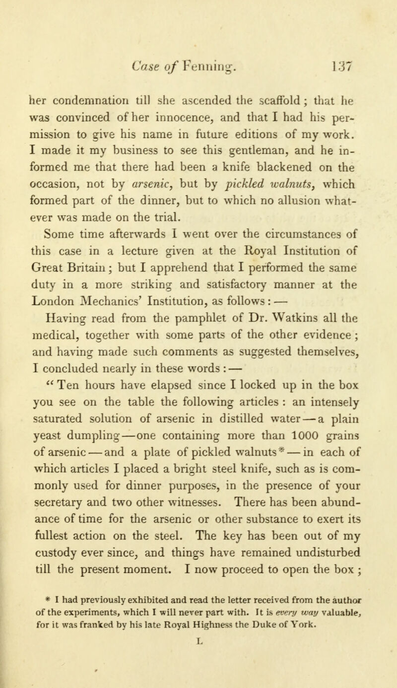 her condemnation till she ascended the scaffold ; that he was convinced of her innocence, and that I had his per- mission to give his name in future editions of my work. I made it my business to see this gentleman, and he in- formed me that there had been a knife blackened on the occasion, not by arsenic, but by pickled walnuts, which formed part of the dinner, but to which no allusion what- ever was made on the trial. Some time afterwards I went over the circumstances of this case in a lecture given at the Royal Institution of Great Britain; but I apprehend that I performed the same duty in a more striking and satisfactory manner at the London Mechanics' Institution, as follows : — Having read from the pamphlet of Dr. Watkins all the medical, together with some parts of the other evidence ; and having made such comments as suggested themselves, I concluded nearly in these words : —  Ten hours have elapsed since I locked up in the box you see on the table the following articles : an intensely saturated solution of arsenic in distilled water — a plain yeast dumpling—one containing more than 1000 grains of arsenic — and a plate of pickled walnuts* — in each of which articles I placed a bright steel knife, such as is com- monly used for dinner purposes, in the presence of your secretary and two other witnesses. There has been abund- ance of time for the arsenic or other substance to exert its fullest action on the steel. The key has been out of my custody ever since, and things have remained undisturbed till the present moment. I now proceed to open the box ; * I had previously exhibited and read the letter received from the author of the experiments, which I will never part with. It is every way valuable, for it was franked by his late Royal Highness the Duke of York.