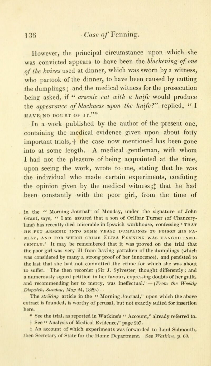 However, the principal circumstance upon which she was convicted appears to have been the blackening of one of (he knives used at dinner, which was sworn by a witness, who partook of the dinner, to have been caused by cutting the dumplings ; and the medical witness for the prosecution being asked, if u arsenic cut with a knife would produce the appearance of blackness upon the knife?97 replied,  I HAVE NO DOUBT OF IT.* In a work published by the author of the present one, containing the medical evidence given upon about forty important trials, f the case now mentioned has been gone into at some length. A medical gentleman, with whom I had not the pleasure of being acquainted at the time, upon seeing the work, wrote to me, stating that he was the individual who made certain experiments, confuting the opinion given by the medical witness ;J that he had been constantly with the poor girl, from the time of In the  Morning Journal of Monday, under the signature of John Grant, says,  lam assured that a son of Orlibar Turner (of Chancery- lane) has recently died miserable in Ipswich workhouse, confessing * that HE PUT ARSENIC INTO SOME YEAST DUMPLINGS TO POISON HIS FA- MILY, AND FOR WHICH CRIME ELIZA FENNING WAS HANGED INNO- CENTLY.' It may be remembered that it was proved on the trial that the poor girl was very ill from having partaken of the dumplings (which was considered by many a strong proof of her innocence), and persisted to the last that she had not committed the crime for which she was about to suffer. The then recorder (Sir J. Sylvester, thought differently; and a numerously signed petition in her favour, expressing doubts of her guilt, and recommending her to mercy, was ineffectual.—(From the Weeldy Dispatch, Sunday, May 24, 1829.) The striking article in the  Morning Journal, upon which the above extract is founded, is worthy of perusal, but not exactly suited for insertion here. * See the trial, as reported in Watkins's  Account, already referred to. t See  Analysis of Medical Evidence, page 207. $ An account of which experiments was forwarded to Lord Sidmouth, then Secretary of Stnte for the Home Department. See Walk-ins, p. 69.