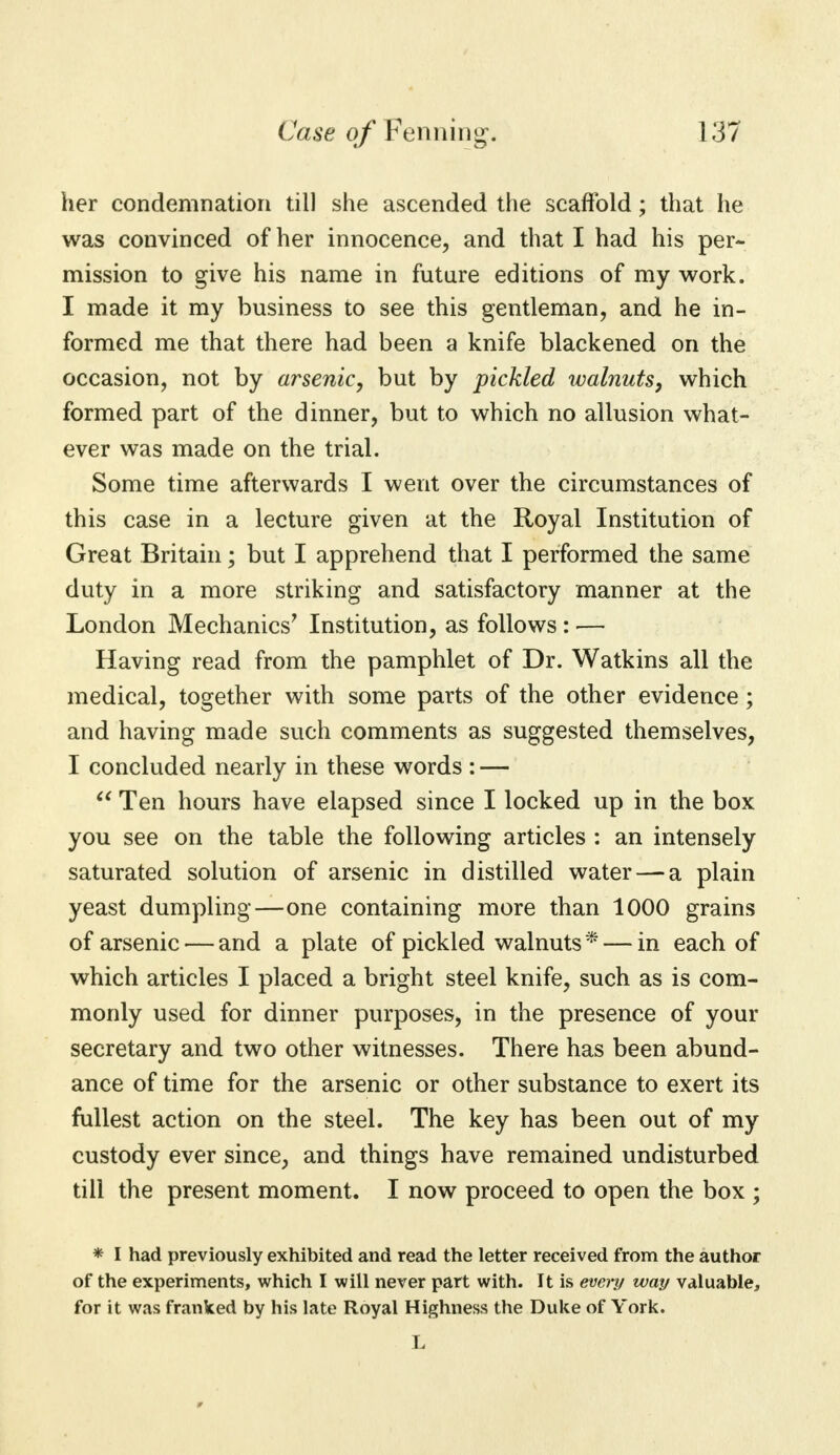 her condemnation till she ascended the scaffold; that he was convinced of her innocence, and that I had his per- mission to give his name in future editions of my work. I made it my business to see this gentleman, and he in- formed me that there had been a knife blackened on the occasion, not by arsenic, but by pickled walnuts, which formed part of the dinner, but to which no allusion what- ever was made on the trial. Some time afterwards I went over the circumstances of this case in a lecture given at the Royal Institution of Great Britain; but I apprehend that I performed the same duty in a more striking and satisfactory manner at the London Mechanics' Institution, as follows : — Having read from the pamphlet of Dr. Watkins all the medical, together with some parts of the other evidence; and having made such comments as suggested themselves, I concluded nearly in these words : —  Ten hours have elapsed since I locked up in the box you see on the table the following articles : an intensely saturated solution of arsenic in distilled water — a plain yeast dumpling—one containing more than 1000 grains of arsenic — and a plate of pickled walnuts * — in each of which articles I placed a bright steel knife, such as is com- monly used for dinner purposes, in the presence of your secretary and two other witnesses. There has been abund- ance of time for the arsenic or other substance to exert its fullest action on the steel. The key has been out of my custody ever since, and things have remained undisturbed till the present moment. I now proceed to open the box ; * I had previously exhibited and read the letter received from the author of the experiments, which I will never part with. It is every way valuable, for it was franked by his late Royal Highness the Duke of York.