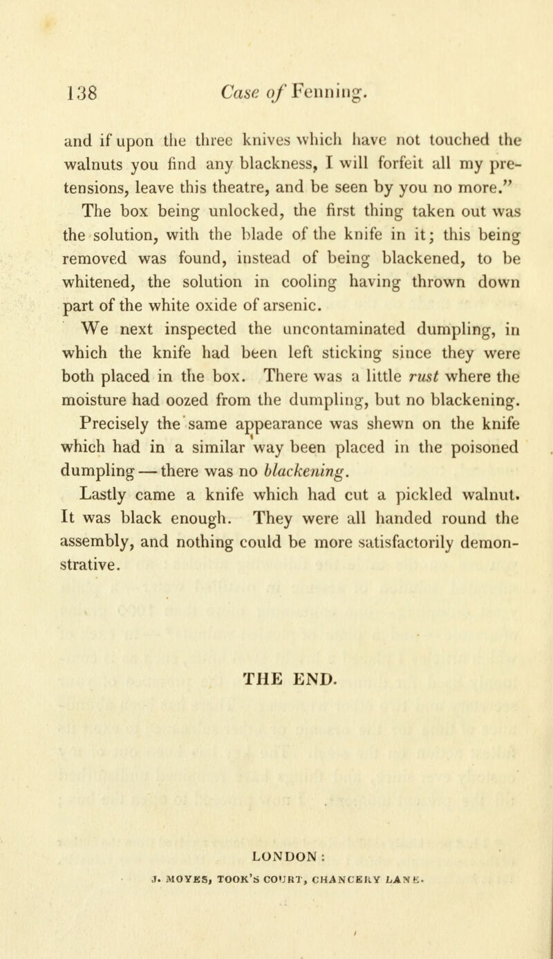 and if upon the three knives which have not touched the walnuts you find any blackness, I will forfeit all my pre- tensions, leave this theatre, and be seen by you no more. The box being unlocked, the first thing taken out was the solution, with the blade of the knife in it; this being removed was found, instead of being blackened, to be whitened, the solution in cooling having thrown down part of the white oxide of arsenic. We next inspected the uncontaminated dumpling, in which the knife had been left sticking since they were both placed in the box. There was a little rust where the moisture had oozed from the dumpling, but no blackening. Precisely the same appearance was shewn on the knife which had in a similar way been placed in the poisoned dumpling — there was no blackening. Lastly came a knife which had cut a pickled walnut. It was black enough. They were all handed round the assembly, and nothing could be more satisfactorily demon- strative. THE END. LONDON: J. MOYKS, TOOK'S COURT, CHANCERY LAN E-