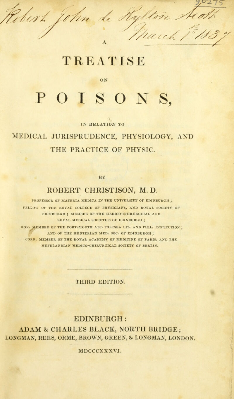 TREATISE ON POISONS, IN RELATION TO MEDICAL JURISPRUDENCE, PHYSIOLOGY, AND THE PRACTICE OF PHYSIC. BY ROBERT CHRISTISON, M. D. PROFESSOR OF MATERIA MEDICA IN THE UNIVERSITY OF EDINBURGH ; FELLOW OF THE ROYAL COLLEGE OF PHYSICIANS, AND ROYAL SOCIETY OF EDINBURGH ; MEMBER OF THE MEDICO-CHIRURGICAL AND ROYAL MEDICAL SOCIETIES OF EDINBURGH J HON. ^MEMBER OF THE PORTSMOUTH AND PORTSEA LIT. AND PHIL. INSTITUTION ; AND OF THE HUNTERIAN MED. SOC. OF EDINBURGH J CORR. MEMBER OF THE ROYAL ACADEMY OF MEDICINE OF PARIS, AND THE HUFELANDIAN MEDICO-CHIRURGICAL SOCIETY OF BERLIN. THIRD EDITION. EDINBURGH : ADAM & CHARLES BLACK, NORTH BRIDGE; LONGMAN, REES, ORME, BROWN, GREEN, & LONGMAN, LONDON. MDCCCXXXVI.