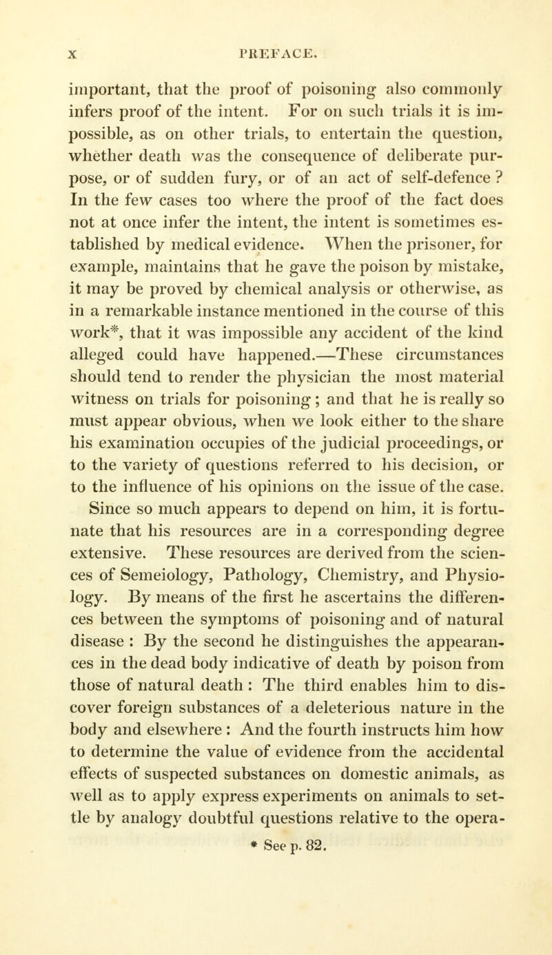 important, that the proof of poisoning also commonly infers proof of the intent. For on such trials it is im- possible, as on other trials, to entertain the question, whether death was the consequence of deliberate pur- pose, or of sudden fury, or of an act of self-defence ? In the few cases too where the proof of the fact does not at once infer the intent, the intent is sometimes es- tablished by medical evidence. When the prisoner, for example, maintains that he gave the poison by mistake, it may be proved by chemical analysis or otherwise, as in a remarkable instance mentioned in the course of this work*, that it was impossible any accident of the kind alleged could have happened.—These circumstances should tend to render the physician the most material witness on trials for poisoning; and that he is really so must appear obvious, when we look either to the share his examination occupies of the judicial proceedings, or to the variety of questions referred to his decision, or to the influence of his opinions on the issue of the case. Since so much appears to depend on him, it is fortu- nate that his resources are in a corresponding degree extensive. These resources are derived from the scien- ces of Semeiology, Pathology, Chemistry, and Physio- logy. By means of the first he ascertains the differen- ces between the symptoms of poisoning and of natural disease : By the second he distinguishes the appearan- ces in the dead body indicative of death by poison from those of natural death : The third enables him to dis- cover foreign substances of a deleterious nature in the body and elsewhere : And the fourth instructs him how to determine the value of evidence from the accidental effects of suspected substances on domestic animals, as well as to apply express experiments on animals to set- tle by analogy doubtful questions relative to the opera- * See p. 82.