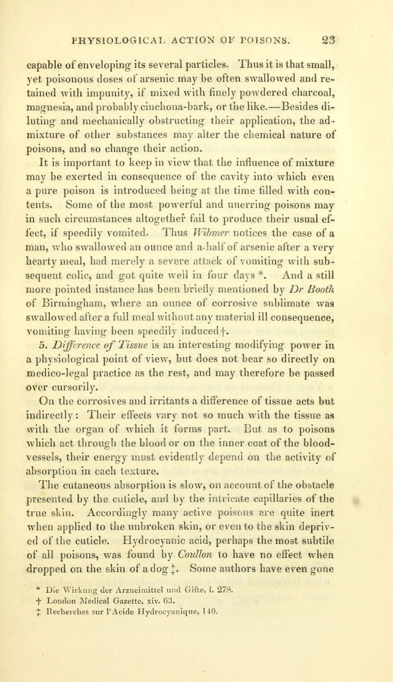 capable of enveloping- its several particles. Thus it is that small, yet poisonous doses of arsenic may be often swallowed and re- tained with impunity, if mixed with finely powdered charcoal, magnesia, and probably cinchona-bark, or the like.—Besides di- luting and mechanically obstructing their application, the ad- mixture of other substances may alter the chemical nature of poisons, and so change their action. It is important to keep in view that the influence of mixture may be exerted in consequence of the cavity into which even a pure poison is introduced being at the time filled with con- tents. Some of the most powerful and unerring poisons may in such circumstances altogether fail to produce their usual ef- fect, if speedily vomited. Thus Wibmer notices the case of a man, who swallowed an ounce and a-half of arsenic after a very hearty meal, had merely a severe attack of vomiting with sub- sequent colic, and got quite well in four days *. And a still more pointed instance has been briefly mentioned by Dr Booth of Birmingham, where an ounce of corrosive sublimate was swallowed after a full meal without any material ill consequence, vomiting having been speedily inducedf. 5. Difference of Tissue is an interesting modifying power in a physiological point of view, but does not bear so directly on medico-legal practice as the rest, and may therefore be passed over cursorily. On the corrosives and irritants a difference of tissue acts but indirectly: Their effects vary not so much with the tissue as with the organ of which it forms part. But as to poisons which act through the blood or on the inner coat of the blood- vessels, their energy must evidently depend on the activity of absorption in each texture. The cutaneous absorption is slow, on account of the obstacle presented by the cuticle, and by the intricate capillaries of the true skin. Accordingly many active poisons are quite inert when applied to the unbroken skin, or even to the skin depriv- ed of the cuticle. Hydrocyanic acid, perhaps the most subtile of all poisons, was found by Coidlon to have no effect when dropped on the skin of a dog J* Some authors have even gone * Die Wirkung der Arzneimittel und Gifte, i. 278. •f London Medical Gazette, xiv. 63. ■£ Recherches sur l'Acide Hydroeyanique, 140.