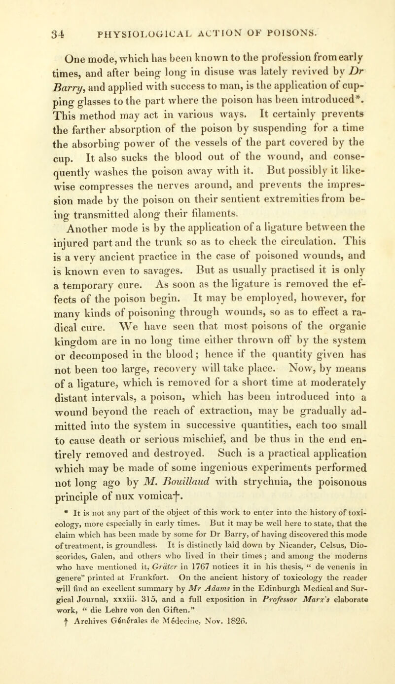 One mode, which has been known to the profession from early- times, and after being long in disuse was lately revived by Dr Barry, and applied with success to man, is the application of cup- ping glasses to the part where the poison has been introduced*. This method may act in various ways. It certainly prevents the farther absorption of the poison by suspending for a time the absorbing power of the vessels of the part covered by the cup. It also sucks the blood out of the wound, and conse- quently washes the poison away with it. But possibly it like- wise compresses the nerves around, and prevents the impres- sion made by the poison on their sentient extremities from be- ing transmitted along their filaments. Another mode is by the application of a ligature between the injured part and the trunk so as to check the circulation. This is a very ancient practice in the case of poisoned wounds, and is known even to savages. But as usually practised it is only a temporary cure. As soon as the ligature is removed the ef- fects of the poison begin. It may be employed, however, for many kinds of poisoning through wounds, so as to effect a ra- dical cure. We have seen that most poisons of the organic kingdom are in no long time either thrown off by the system or decomposed in the blood; hence if the quantity given has not been too large, recov ery will take place. Now, by means of a ligature, which is removed for a short time at moderately distant intervals, a poison, which has been introduced into a wound beyond the reach of extraction, may be gradually ad- mitted into the system in successive quantities, each too small to cause death or serious mischief, and be thus in the end en- tirely removed and destroyed. Such is a practical application which may be made of some ingenious experiments performed not long ago by M. Bouillaud with strychnia, the poisonous principle of nux vomicaf. * It is not any part of the object of this work to enter into the history of toxi- cology, more especially in early times. But it may be well here to state, that the claim which has been made by some for Dr Barry, of having discovered this mode of treatment, is groundless. It is distinctly laid down by Nicander, Celsus, Dio- scorides, Galen, and others who lived in their times ; and among the moderns who have mentioned it, Grater in 1767 notices it in his thesis,  de venenis in genere printed at Frankfort. On the ancient history of toxicology the reader will find an excellent summary by Mr Adams in the Edinburgh Medical and Sur- gical Journal, xxxiii. 315, and a full exposition in Professor Marx's elaborate work,  die Lehre von den Giften, j- Archives G6nerales de Medeeine, Nov. 1820.