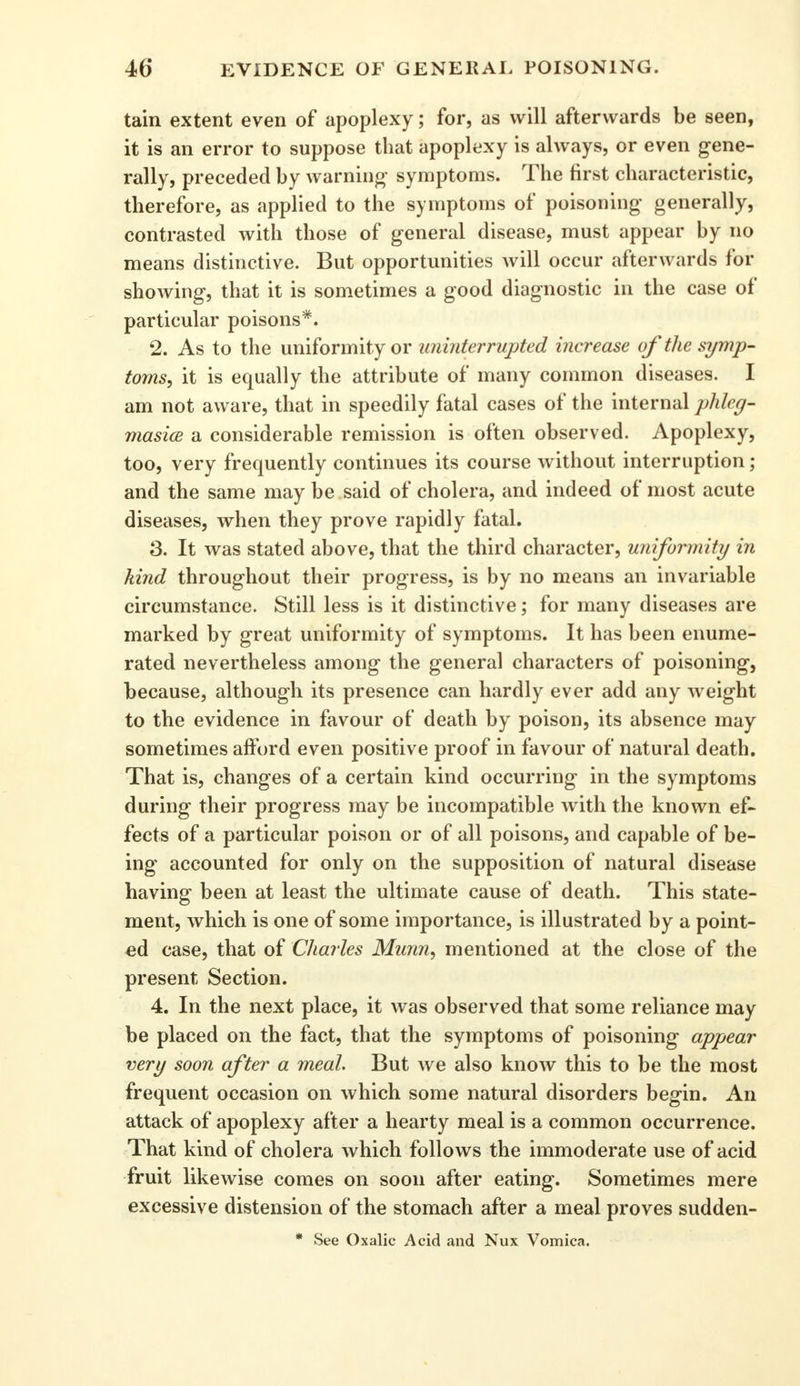 tain extent even of apoplexy; for, as will afterwards be seen, it is an error to suppose that apoplexy is always, or even gene- rally, preceded by warning symptoms. The first characteristic, therefore, as applied to the symptoms of poisoning generally, contrasted with those of general disease, must appear by no means distinctive. But opportunities will occur afterwards for showing, that it is sometimes a good diagnostic in the case of particular poisons*. 2. As to the uniformity or uninterrupted increase of the symp- toms, it is equally the attribute of many common diseases. I am not aware, that in speedily fatal cases of the internal phleg- masia a considerable remission is often observed. Apoplexy, too, very frequently continues its course without interruption ; and the same may be said of cholera, and indeed of most acute diseases, when they prove rapidly fatal. 3. It was stated above, that the third character, uniformity in kind throughout their progress, is by no means an invariable circumstance. Still less is it distinctive; for many diseases are marked by great uniformity of symptoms. It has been enume- rated nevertheless among the general characters of poisoning, because, although its presence can hardly ever add any w eight to the evidence in favour of death by poison, its absence may sometimes afford even positive proof in favour of natural death. That is, changes of a certain kind occurring in the symptoms during their progress may be incompatible with the known ef- fects of a particular poison or of all poisons, and capable of be- ing accounted for only on the supposition of natural disease having been at least the ultimate cause of death. This state- ment, which is one of some importance, is illustrated by a point- ed case, that of Charles Munn, mentioned at the close of the present Section. 4. In the next place, it was observed that some reliance may be placed on the fact, that the symptoms of poisoning appear very soon after a meal. But we also know this to be the most frequent occasion on which some natural disorders begin. An attack of apoplexy after a hearty meal is a common occurrence. That kind of cholera which follows the immoderate use of acid fruit likewise comes on soon after eating. Sometimes mere excessive distension of the stomach after a meal proves sudden- * See Oxalic Acid and Nux Vomica.