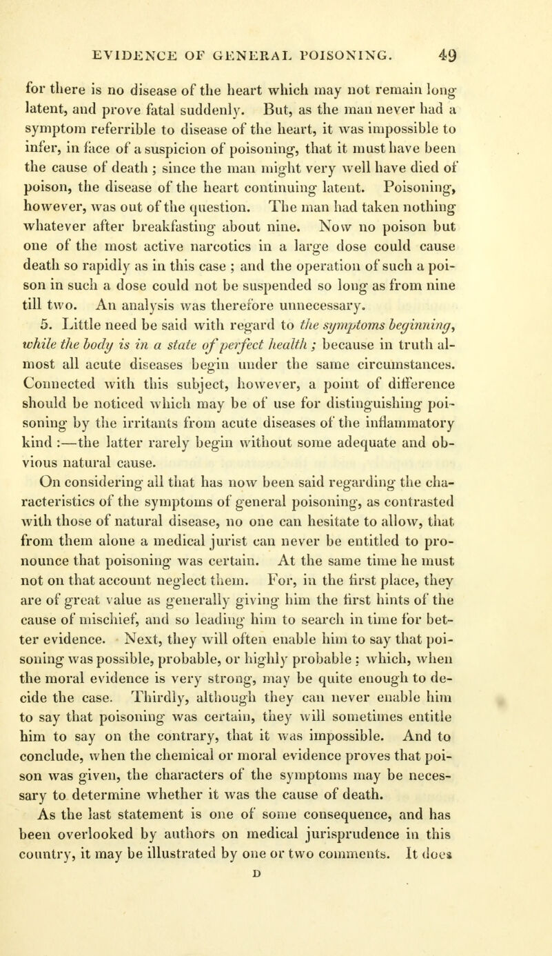 for there is no disease of the heart which may not remain long- latent, and prove fatal suddenly. But, as the man never had a symptom referrible to disease of the heart, it was impossible to infer, in face of a suspicion of poisoning-, that it must have been the cause of death ; since the man might very well have died of poison, the disease of the heart continuing latent. Poisoning, however, was out of the question. The man had taken nothing- whatever after breakfasting about nine. Now no poison but one of the most active narcotics in a larg-e dose could cause death so rapidly as in this case ; and the operation of such a poi- son in such a dose could not be suspended so long as from nine till two. An analysis was therefore unnecessary. 5. Little need be said with regard to the symptoms beginning, while the body is in a state of perfect health ; because in truth al- most all acute diseases begin under the same circumstances. Connected with this subject, however, a point of difference should be noticed which may be of use for distinguishing poi- soning by the irritants from acute diseases of the inflammatory kind :—the latter rarely begin without some adequate and ob- vious natural cause. On considering ail that has now been said regarding the cha- racteristics of the symptoms of general poisoning, as contrasted with those of natural disease, no one can hesitate to allow, that from them alone a medical jurist can never be entitled to pro- nounce that poisoning was certain. At the same time he must not on that account neglect them. For, in the first place, they are of great value as generally giving him the first hints of the cause of mischief, and so leading him to search in time for bet- ter evidence. Next, they will often enable him to say that poi- soning was possible, probable, or highly probable : which, when the moral evidence is very strong, may be quite enough to de- cide the case. Thirdly, although they can never enable him to say that poisoning was certain, they will sometimes entitle him to say on the contrary, that it was impossible. And to conclude, when the chemical or moral evidence proves that poi- son was given, the characters of the symptoms may be neces- sary to determine whether it was the cause of death. As the last statement is one of some consequence, and has been overlooked by authors on medical jurisprudence in this country, it may be illustrated by one or two comments. It does D