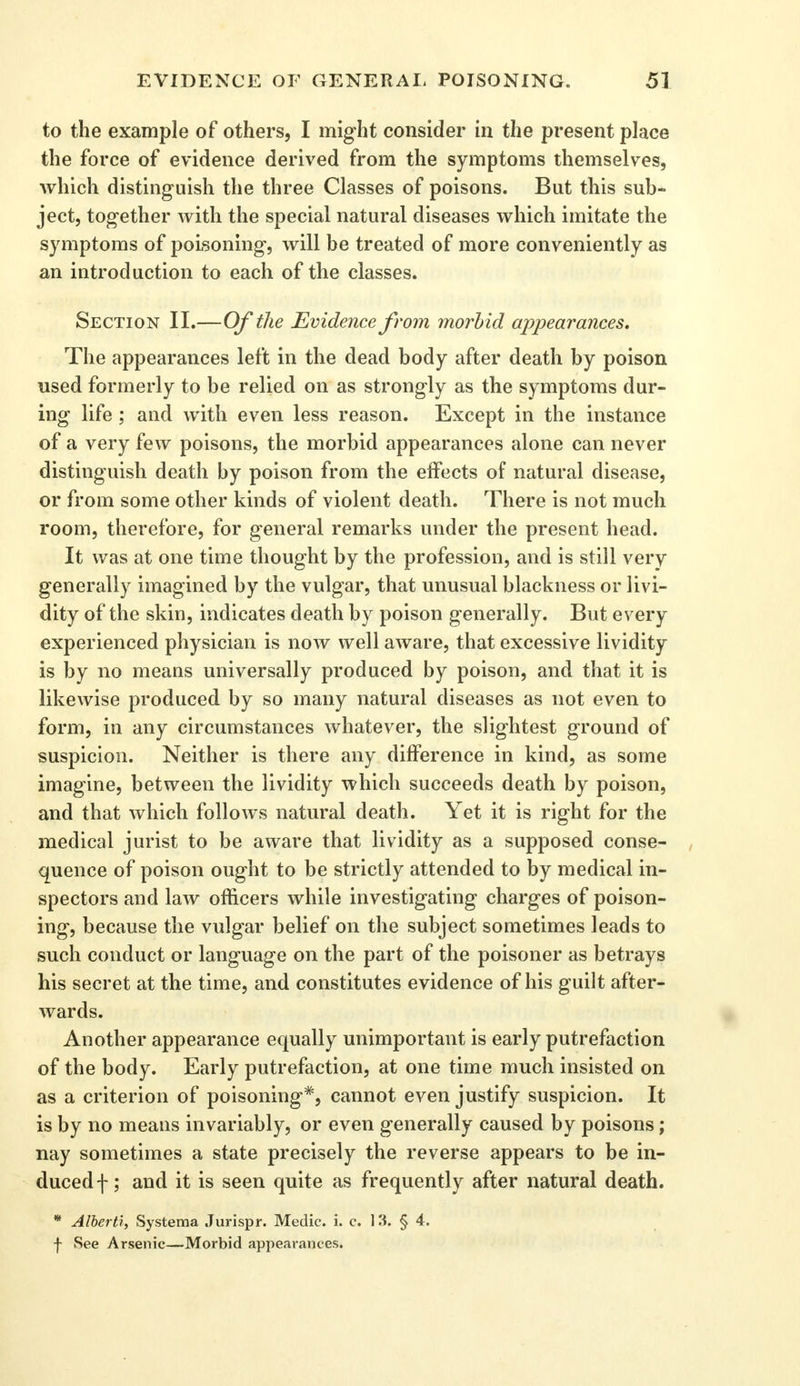 to the example of others, I might consider in the present place the force of evidence derived from the symptoms themselves, which distinguish the three Classes of poisons. But this sub- ject, together with the special natural diseases which imitate the symptoms of poisoning, will be treated of more conveniently as an introduction to each of the classes. Section II.—Of the Evidence from morbid appearances. The appearances left in the dead body after death by poison used formerly to be relied on as strongly as the symptoms dur- ing life ; and with even less reason. Except in the instance of a very few poisons, the morbid appearances alone can never distinguish death by poison from the effects of natural disease, or from some other kinds of violent death. There is not much room, therefore, for general remarks under the present head. It was at one time thought by the profession, and is still very generally imagined by the vulgar, that unusual blackness or livi- dity of the skin, indicates death by poison generally. But every experienced physician is now well aware, that excessive lividity is by no means universally produced by poison, and that it is likewise produced by so many natural diseases as not even to form, in any circumstances whatever, the slightest ground of suspicion. Neither is there any difference in kind, as some imagine, between the lividity which succeeds death by poison, and that which follows natural death. Yet it is right for the medical jurist to be aware that lividity as a supposed conse- quence of poison ought to be strictly attended to by medical in- spectors and law officers while investigating charges of poison- ing, because the vulgar belief on the subject sometimes leads to such conduct or language on the part of the poisoner as betrays his secret at the time, and constitutes evidence of his guilt after- wards. Another appearance equally unimportant is early putrefaction of the body. Early putrefaction, at one time much insisted on as a criterion of poisoning*, cannot even justify suspicion. It is by no means invariably, or even generally caused by poisons; nay sometimes a state precisely the reverse appears to be in- duced f; and it is seen quite as frequently after natural death. * Alberti, Systema Jurispr. Medic, i. c. 13. § 4. f See Arsenic—Morbid appearances.