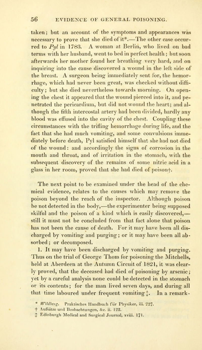 taken; but an account of the symptoms and appearances was necessary to prove that she died of it*.—The other case occur- red to Pyl in 1783. A woman at Berlin, who lived on bad terms with her husband, went to bed in perfect health ; but soon afterwards her mother found her breathing- very hard, and on inquiring- into the cause discovered a wound in the left side of the breast. A surgeon being- immediately sent for, the hemor- rhage, which had never been great, was checked without diffi- culty; but she died nevertheless towards morning. On open- ing the chest it appeared that the wound pierced into it, and pe- netrated the pericardium, but did not wound the heart; and al- though the fifth intercostal artery had been divided, hardly any blood was effused into the cavity of the chest. Coupling these circumstances with the trifling hemorrhage during life, and the fact that she had much vomiting, and some convulsions imme- diately before death, Pyl satisfied himself that she had not died of the wound: and accordingly the signs of corrosion in the mouth and throat, and of irritation in the stomach, with the subsequent discovery of the remains of some nitric acid in a glass in her room, proved that she had died of poisonf. The next point to be examined under the head of the che- mical evidence, relates to the causes which may remove the poison beyond the reach of the inspector. Although poison be not detected in the body,—the experimenter being supposed skilful and the poison of a kind which is easily discovered,— still it must not be concluded from that fact alone that poison has not been the cause of death. For it may have been all dis- charged by vomiting and purging; or it may have been all ab- sorbed ; or decomposed. 1. It may have been discharged by vomiting and purging. Thus on the trial of George Thorn for poisoning the Mitchells, held at Aberdeen at the Autumn Circuit of 1821, it was clear- ly proved, that the deceased had died of poisoning by arsenic; yet by a careful analysis none could be detected in the stomach or its contents; for the man lived seven days, and during all that time laboured under frequent vomiting j. In a remark - * IVHdberg. Praktisches Handbuch fiir Physiker, iii. 227. -f- Aufsatze und Beobachtungen, &c. ii. 122. % Edinburgh Medical and Surgical Journal, xviii. 171.