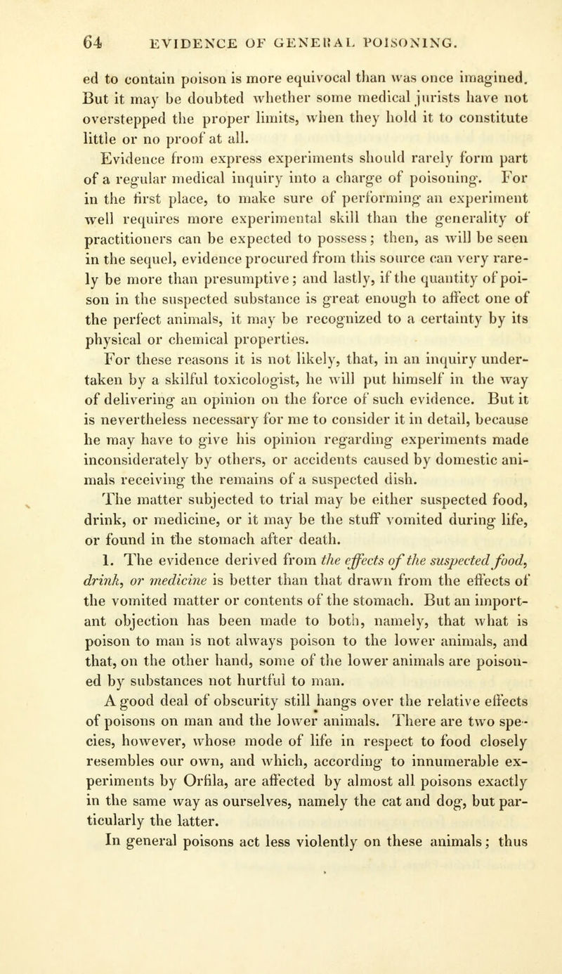 ed to contain poison is more equivocal than was once imagined. But it may be doubted whether some medical jurists have not overstepped the proper limits, when they hold it to constitute little or no proof at all. Evidence from express experiments should rarely form part of a regular medical inquiry into a charge of poisoning. For in the rirst place, to make sure of performing an experiment well requires more experimental skill than the generality of practitioners can be expected to possess; then, as will be seen in the sequel, evidence procured from this source can very rare- ly be more than presumptive; and lastly, if the quantity of poi- son in the suspected substance is great enough to affect one of the perfect animals, it may be recognized to a certainty by its physical or chemical properties. For these reasons it is not likely, that, in an inquiry under- taken by a skilful toxicologist, he will put himself in the way of delivering an opinion on the force of such evidence. But it is nevertheless necessary for me to consider it in detail, because he may have to give his opinion regarding experiments made inconsiderately by others, or accidents caused by domestic ani- mals receiving the remains of a suspected dish. The matter subjected to trial may be either suspected food, drink, or medicine, or it may be the stuff vomited during life, or found in the stomach after death. 1. The evidence derived from the effects of the suspected food, drink, or medicine is better than that drawn from the effects of the vomited matter or contents of the stomach. But an import- ant objection has been made to both, namely, that what is poison to man is not always poison to the lower animals, and that, on the other hand, some of the lower animals are poison- ed by substances not hurtful to man. A good deal of obscurity still hangs over the relative effects of poisons on man and the lower animals. There are two spe - cies, however, whose mode of life in respect to food closely resembles our own, and which, according to innumerable ex- periments by Orfila, are affected by almost all poisons exactly in the same way as ourselves, namely the cat and dog, but par- ticularly the latter. In general poisons act less violently on these animals; thus