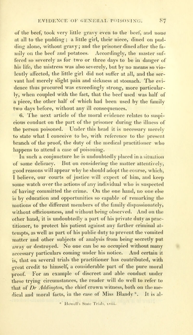 of tlie beef, took very little gravy even to the beef, and none at all to the pudding ; a little girl, their niece, dined on pud- ding alone, without gravy; and the prisoner dined after the fa- mily on the beef and potatoes. Accordingly, the master suf- fered so severely as for two or three days to be in danger of his life, the mistress was also severely, but by no means so vio- lently affected, the little girl did not suffer at all, and the ser- vant had merely slight pain and sickness at stomach. The evi- dence thus procured was exceedingly strong, more particular- ly, when coupled with the fact, that the beef used was half of a piece, the other half of which had been used by the family two days before, without any ill consequences. 6. The next article of the moral evidence relates to suspi- cious conduct on the part of the prisoner during the illness of the person poisoned. Under this head it is necessary merely to state what I conceive to be, with reference to the present branch of the proof, the duty of the medical practitioner who happens to attend a case of poisoning. In such a conjuncture he is undoubtedly placed in a situation of some delicacy. But on considering the matter attentively, good reasons will appear why he should adopt the course, which, I believe, our courts of justice will expect of him, and keep some watch over the actions of any individual who is suspected of having committed the crime. On the one hand, no one else is by education and opportunities so capable of remarking the motions of the different members of the family dispassionately, without officiousness, and without being observed. And on the other hand, it is undoubtedly a part of his private duty as prac- titioner, to protect his patient against any farther criminal at- tempts, as well as part of his public duty to prevent the vomited matter and other subjects of analysis from being secretly put away or destroyed. No one can be so occupied without many accessary particulars coming under his notice. And certain it is, that on several trials the practitioner has contributed, with great credit to himself, a considerable part of the pure moral proof. For an example of discreet and able conduct under these trying circumstances, the reader will do well to refer to that of Dr Addington, the chief crown witness, both on the me- dical and moral facts, in the case of Miss Blandy *. It is al- * HcfWelfs State Trials, xviii.