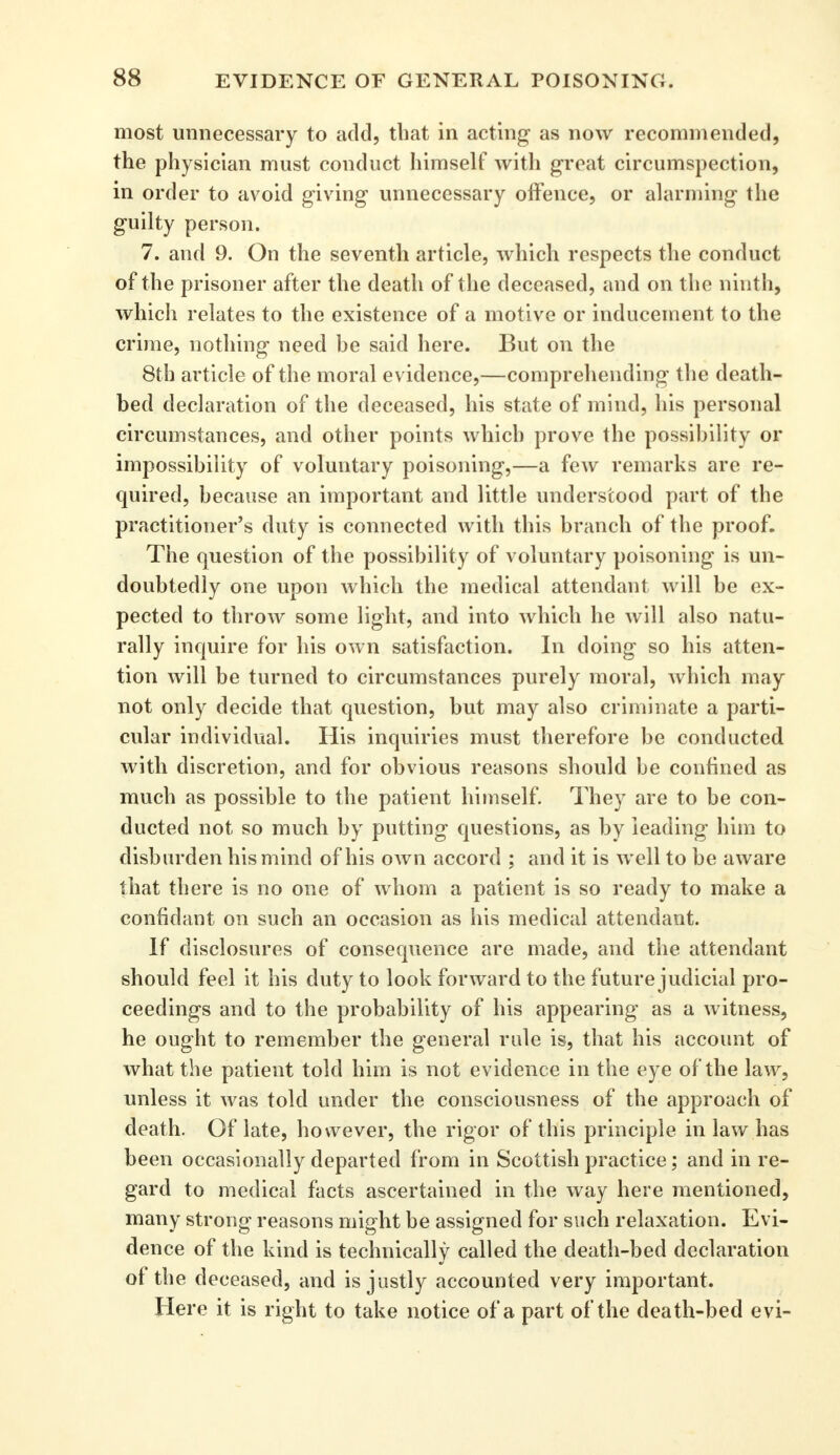 most unnecessary to add, that in acting as now recommended, the physician must conduct himself with great circumspection, in order to avoid giving unnecessary offence, or alarming the guilty person. 7. and 9. On the seventh article, which respects the conduct of the prisoner after the death of the deceased, and on the ninth, which relates to the existence of a motive or inducement to the crime, nothing need he said here. But on the 8th article of the moral evidence,—comprehending the death- bed declaration of the deceased, his state of mind, his personal circumstances, and other points which prove the possibility or impossibility of voluntary poisoning,—a few remarks are re- quired, because an important and little understood part of the practitioner's duty is connected with this branch of the proof. The question of the possibility of voluntary poisoning is un- doubtedly one upon which the medical attendant will be ex- pected to throw some light, and into which he will also natu- rally inquire for his own satisfaction. In doing so his atten- tion will be turned to circumstances purely moral, which may not only decide that question, but may also criminate a parti- cular individual. His inquiries must therefore be conducted with discretion, and for obvious reasons should be confined as much as possible to the patient himself. They are to be con- ducted not so much by putting questions, as by leading him to disburden his mind of his own accord ; and it is well to be aware that there is no one of whom a patient is so ready to make a confidant on such an occasion as his medical attendant. If disclosures of consequence are made, and the attendant should feel it his duty to look forward to the future judicial pro- ceedings and to the probability of his appearing as a witness, he ought to remember the general rule is, that his account of what the patient told him is not evidence in the eye of the law, unless it was told under the consciousness of the approach of death. Of late, however, the rigor of this principle in law has been occasionally departed from in Scottish practice; and in re- gard to medical facts ascertained in the way here mentioned, many strong reasons might be assigned for such relaxation. Evi- dence of the kind is technically called the death-bed declaration of the deceased, and is justly accounted very important. Here it is right to take notice of a part of the death-bed evi-