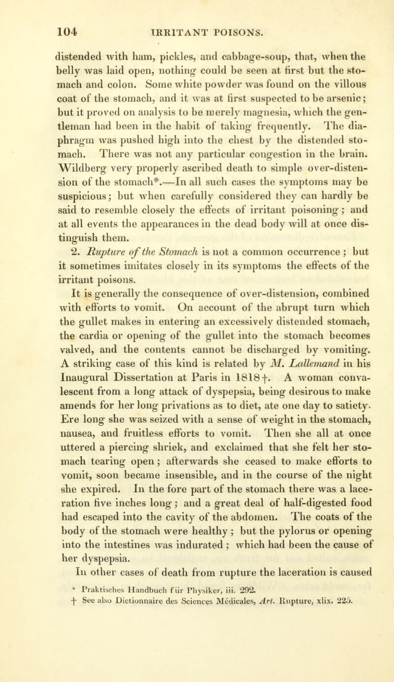 distended with ham, pickles, and cabbage-soup, that, when the belly was laid open, nothing could be seen at first but the sto- mach and colon. Some white powder was found on the villous coat of the stomach, and it was at first suspected to be arsenic; but it proved on analysis to be merely magnesia, which the gen- tleman had been in the habit of taking frequently. The dia- phragm was pushed high into the chest by the distended sto- mach. There was not any particular congestion in the brain. Wildberg very properly ascribed death to simple over-disten- sion of the stomach*.—In all such cases the symptoms may be suspicious; but when carefully considered they can hardly be said to resemble closely the effects of irritant poisoning; and at all events the appearances in the dead body will at once dis- tinguish them. 2. Rupture of the Stomach is not a common occurrence ; but it sometimes imitates closely in its symptoms the effects of the irritant poisons. It is generally the consequence of over-distension, combined with efforts to vomit. On account of the abrupt turn which the gullet makes in entering an excessively distended stomach, the cardia or opening of the gullet into the stomach becomes valved, and the contents cannot be discharged by vomiting. A striking case of this kind is related by M. Lallemand in his Inaugural Dissertation at Paris in 1818 f. A woman conva- lescent from a long attack of dyspepsia, being desirous to make amends for her long privations as to diet, ate one day to satiety. Ere long she was seized with a sense of weight in the stomach, nausea, and fruitless efforts to vomit. Then she all at once uttered a piercing shriek, and exclaimed that she felt her sto- mach tearing open; afterwards she ceased to make efforts to vomit, soon became insensible, and in the course of the night she expired. In the fore part of the stomach there was a lace- ration five inches long; and a great deal of half-digested food had escaped into the cavity of the abdomen. The coats of the body of the stomach were healthy ; but the pylorus or opening into the intestines was indurated ; which had been the cause of her dyspepsia. In other cases of death from rupture the laceration is caused * Praktisches Handbuch fur Physiker, iii. 292. \ See also Dictionnaire des Sciences Medicales, Art. Rupture, xlix. 225.