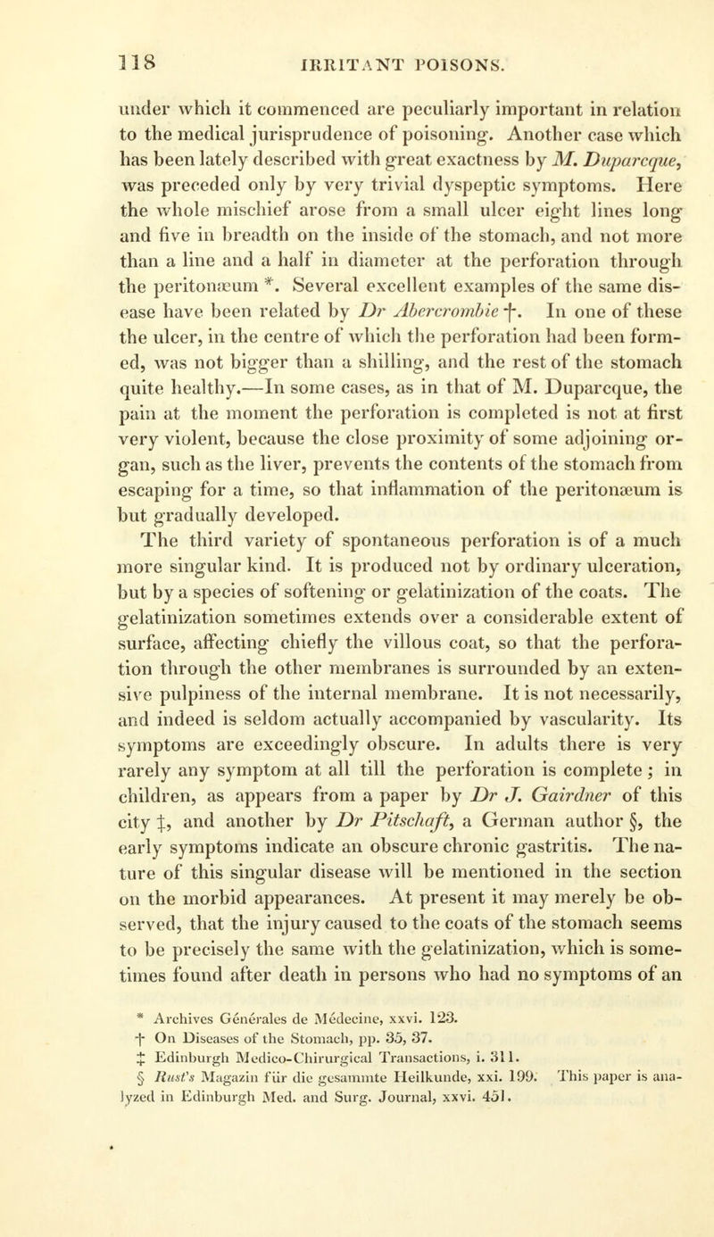 under which it commenced are peculiarly important in relation to the medical jurisprudence of poisoning. Another case which has been lately described with great exactness by M. Duparcque, was preceded only by very trivial dyspeptic symptoms. Here the whole mischief arose from a small ulcer eight lines long and five in breadth on the inside of the stomach, and not more than a line and a half in diameter at the perforation through the peritonaeum *. Several excellent examples of the same dis- ease have been related by Dr Abercrombie -j*. In one of these the ulcer, in the centre of which the perforation had been form- ed, was not bigger than a shilling, and the rest of the stomach quite healthy.—In some cases, as in that of M. Duparcque, the pain at the moment the perforation is completed is not at first very violent, because the close proximity of some adjoining or- gan, such as the liver, prevents the contents of the stomach from escaping for a time, so that inflammation of the peritonaeum is but gradually developed. The third variety of spontaneous perforation is of a much more singular kind. It is produced not by ordinary ulceration, but by a species of softening or gelatinization of the coats. The gelatinization sometimes extends over a considerable extent of surface, affecting' chiefly the villous coat, so that the perfora- tion through the other membranes is surrounded by an exten- sive pulpiness of the internal membrane. It is not necessarily, and indeed is seldom actually accompanied by vascularity. Its symptoms are exceedingly obscure. In adults there is very rarely any symptom at all till the perforation is complete; in children, as appears from a paper by Dr J. Gairdner of this city J, and another by Dr Pitschaft, a German author §, the early symptoms indicate an obscure chronic gastritis. The na- ture of this singular disease will be mentioned in the section on the morbid appearances. At present it may merely be ob- served, that the injury caused to the coats of the stomach seems to be precisely the same with the gelatinization, which is some- times found after death in persons who had no symptoms of an * Archives Generates de Medecine, xxvi. 123. •f On Diseases of the Stomach, pp. 35, 37. £ Edinburgh Medico-Chirurgical Transactions, i. 311. § Rust's Magazin fiir die gesammte Heilkunde, xxi. 199. This paper is ana- lyzed in Edinburgh Med. and Surg. Journal, xxvi. 451.