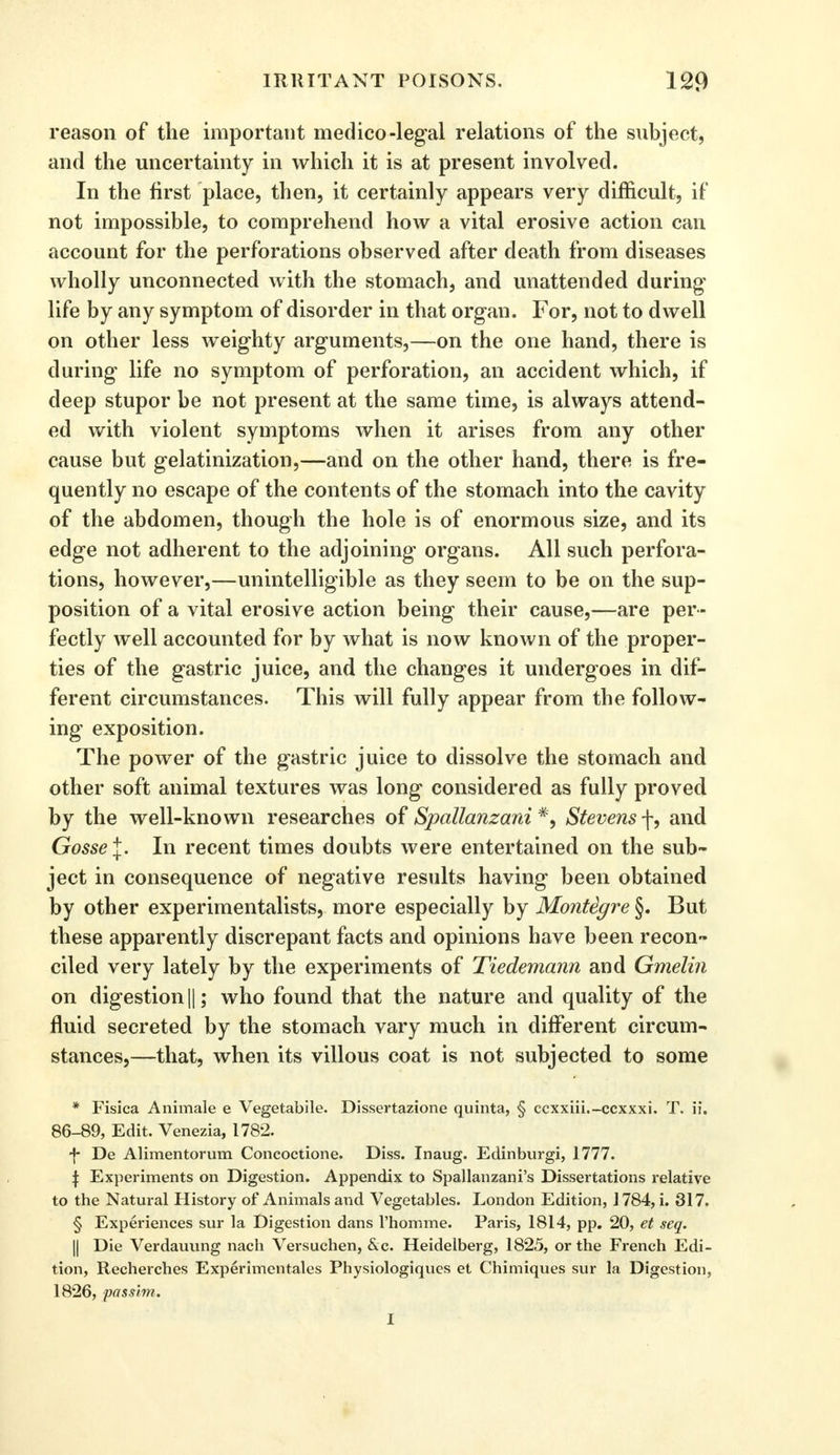 reason of the important medico-legal relations of the subject, and the uncertainty in which it is at present involved. In the first place, then, it certainly appears very difficult, if not impossible, to comprehend how a vital erosive action can account for the perforations observed after death from diseases wholly unconnected with the stomach, and unattended during- life by any symptom of disorder in that organ. For, not to dwell on other less weighty arguments,—on the one hand, there is during life no symptom of perforation, an accident which, if deep stupor be not present at the same time, is always attend- ed with violent symptoms when it arises from any other cause but gelatinization,—and on the other hand, there is fre- quently no escape of the contents of the stomach into the cavity of the abdomen, though the hole is of enormous size, and its edge not adherent to the adjoining organs. All such perfora- tions, however,—unintelligible as they seem to be on the sup- position of a vital erosive action being their cause,—are per- fectly well accounted for by what is now known of the proper- ties of the gastric juice, and the changes it undergoes in dif- ferent circumstances. This will fully appear from the follow- ing exposition. The power of the gastric juice to dissolve the stomach and other soft animal textures was long considered as fully proved by the well-known researches of Spallanzani #, Stevens f, and Gosse\. In recent times doubts were entertained on the sub- ject in consequence of negative results having been obtained by other experimentalists, more especially by Montigre §. But these apparently discrepant facts and opinions have been recon- ciled very lately by the experiments of Tiedemann and Gmelin on digestion ||; who found that the nature and quality of the fluid secreted by the stomach vary much in different circum- stances,—that, when its villous coat is not subjected to some * Fisica Animale e Vegetabile. Dissertazione quinta, § ccxxiii.-ccxxxi. T. ii. 86-89, Edit. Venezia, 1782. f De Alimentorum Concoctione. Diss. Inaug. Edinburgh 1777. \ Experiments on Digestion. Appendix to Spallanzani's Dissertations relative to the Natural History of Animals and Vegetables. London Edition, 1784, i. 317. § Experiences sur la Digestion dans l'homme. Paris, 1814, pp. 20, et seq. || Die Verdauung nach Versuchen, &c. Heidelberg, 1825, or the French Edi- tion, Recherches Experimentales Physiologiques et Chimiques sur la Digestion, 1826, passim. I