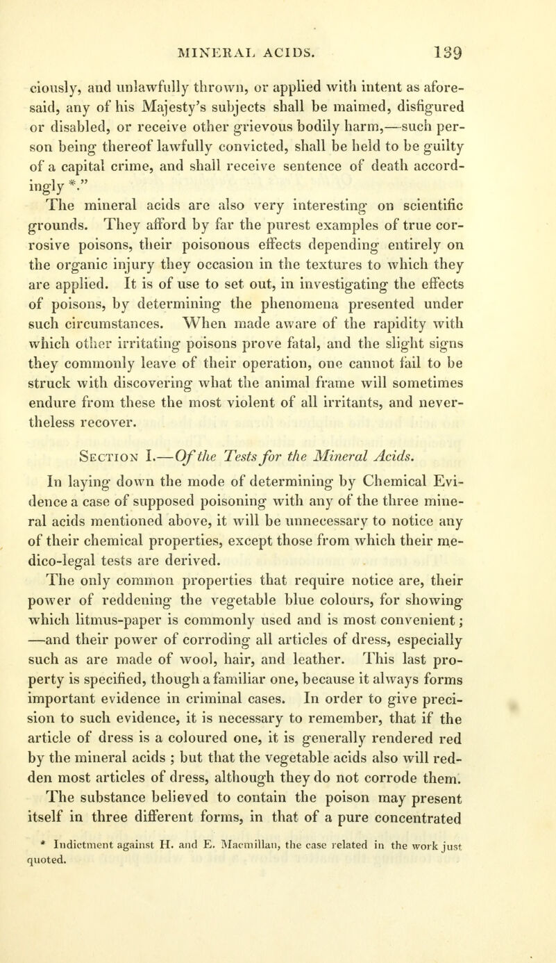 ciously, and unlawfully thrown, or applied with intent as afore- said, any of his Majesty's subjects shall be maimed, disfigured or disabled, or receive other grievous bodily harm,—such per- son being thereof lawfully convicted, shall be held to be guilty of a capital crime, and shall receive sentence of death accord- ingly *  The mineral acids are also very interesting on scientific grounds. They afford by far the purest examples of true cor- rosive poisons, their poisonous effects depending entirely on the organic injury they occasion in the textures to which they are applied. It is of use to set out, in investigating the effects of poisons, by determining the phenomena presented under such circumstances. When made aware of the rapidity with which other irritating poisons prove fatal, and the slight signs they commonly leave of their operation, one cannot fail to be struck with discovering what the animal frame will sometimes endure from these the most violent of all irritants, and never- theless recover. Section I.—Of the Tests for the Mineral Acids. In laying down the mode of determining by Chemical Evi- dence a case of supposed poisoning with any of the three mine- ral acids mentioned above, it will be unnecessary to notice any of their chemical properties, except those from which their me- dico-legal tests are derived. The only common properties that require notice are, their power of reddening the vegetable blue colours, for showing which litmus-paper is commonly used and is most convenient; —and their power of corroding all articles of dress, especially such as are made of wool, hair, and leather. This last pro- perty is specified, though a familiar one, because it always forms important evidence in criminal cases. In order to give preci- sion to such evidence, it is necessary to remember, that if the article of dress is a coloured one, it is generally rendered red by the mineral acids ; but that the vegetable acids also will red- den most articles of dress, although they do not corrode them. The substance believed to contain the poison may present itself in three different forms, in that of a pure concentrated * Indictment against H. and E. Macmillan, the case related in the work just quoted.