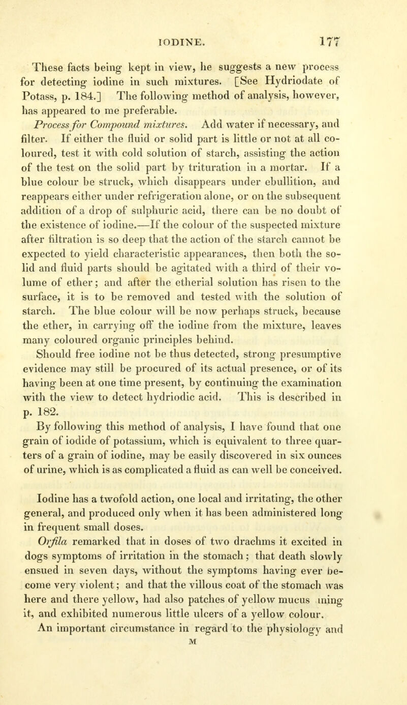 These facts being kept in view, he suggests a new process for detecting iodine in such mixtures. [See Hydriodate of Potass, p. 184.] The following method of analysis, however, has appeared to me preferable. Process for Compound mixtures. Add water if necessary, and filter. If either the fluid or solid part is little or not at all co- loured, test it with cold solution of starch, assisting the action of the test on the solid part by trituration in a mortar. If a blue colour be struck, which disappears under ebullition, and reappears either under refrigeration alone, or on the subsequent addition of a drop of sulphuric acid, there can be no doubt of the existence of iodine.—If the colour of the suspected mixture after filtration is so deep that the action of the starch cannot be expected to yield characteristic appearances, then both the so- lid and fluid parts should be agitated with a third of their vo- lume of ether; and after the etherial solution has risen to the surface, it is to be removed and tested with the solution of starch. The blue colour will be now perhaps struck, because the ether, in carrying off the iodine from the mixture, leaves many coloured organic principles behind. Should free iodine not be thus detected, strong presumptive evidence may still be procured of its actual presence, or of its having been at one time present, by continuing the examination with the view to detect hydriodic acid. This is described in p. 182. By following this method of analysis, I have found that one grain of iodide of potassium, which is equivalent to three quar- ters of a grain of iodine, may be easily discovered in six ounces of urine, which is as complicated a fluid as can well be conceived. Iodine has a twofold action, one local and irritating, the other general, and produced only when it has been administered long in frequent small doses. Orfila remarked that in doses of two drachms it excited in dogs symptoms of irritation in the stomach; that death slowly ensued in seven days, without the symptoms having ever be- come very violent; and that the villous coat of the stomach was here and there yellow, had also patches of yellow mucus ming it, and exhibited numerous little ulcers of a yellow colour. An important circumstance in regard to the physiology and M