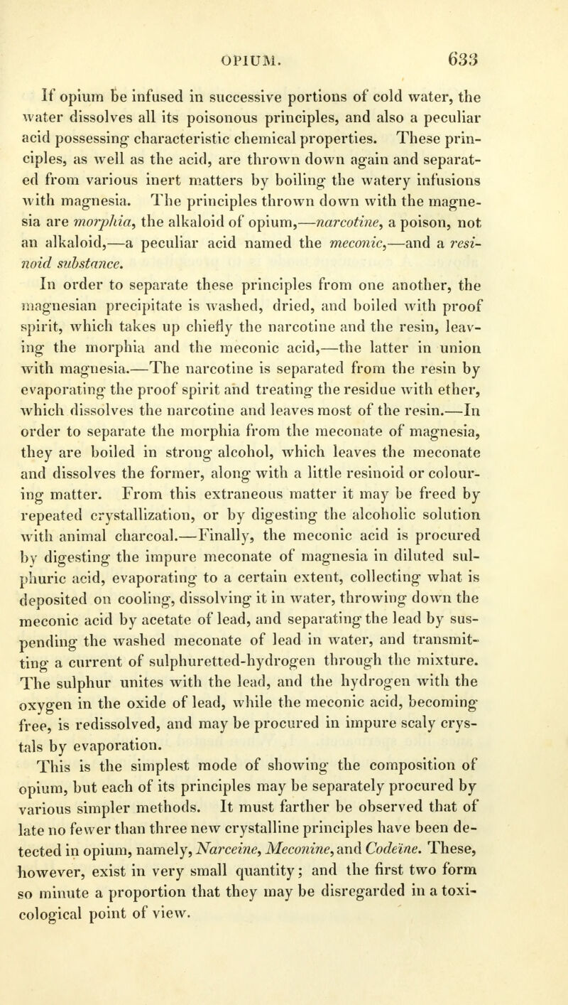 If opium be infused in successive portions of cold water, the water dissolves all its poisonous principles, and also a peculiar acid possessing characteristic chemical properties. These prin- ciples, as well as the acid, are thrown down again and separat- ed from various inert matters by boiling the watery infusions with magnesia. The principles thrown down with the magne- sia are morphia, the alkaloid of opium,—narcotine, a poison, not an alkaloid,—a peculiar acid named the meconic,—and a resi- noid substance. In order to separate these principles from one another, the magnesian precipitate is washed, dried, and boiled with proof spirit, which takes up chiefly the narcotine and the resin, leav- ing the morphia and the meconic acid,—the latter in union with magnesia.—The narcotine is separated from the resin by evaporating the proof spirit and treating the residue with ether, which dissolves the narcotine and leaves most of the resin.—In order to separate the morphia from the meconate of magnesia, they are boiled in strong alcohol, which leaves the meconate and dissolves the former, along with a little resinoid or colour- ing matter. From this extraneous matter it may be freed by repeated crystallization, or by digesting the alcoholic solution with animal charcoal.—Finally, the meconic acid is procured by digesting the impure meconate of magnesia in diluted sul- phuric acid, evaporating to a certain extent, collecting what is deposited on cooling, dissolving it in water, throwing down the meconic acid by acetate of lead, and separating the lead by sus- pending the washed meconate of lead in water, and transmit- ting a current of sulphuretted-hydrogen through the mixture. The sulphur unites with the lead, and the hydrogen with the oxygen in the oxide of lead, while the meconic acid, becoming free, is redissolved, and may be procured in impure scaly crys- tals by evaporation. This is the simplest mode of showing the composition of opium, but each of its principles may be separately procured by various simpler methods. It must farther be observed that of late no fewer than three new crystalline principles have been de- tected in opium, namely, Narceine, Meconine, and Codeine. These, however, exist in very small quantity; and the first two form so minute a proportion that they may be disregarded in a toxi- cological point of view.