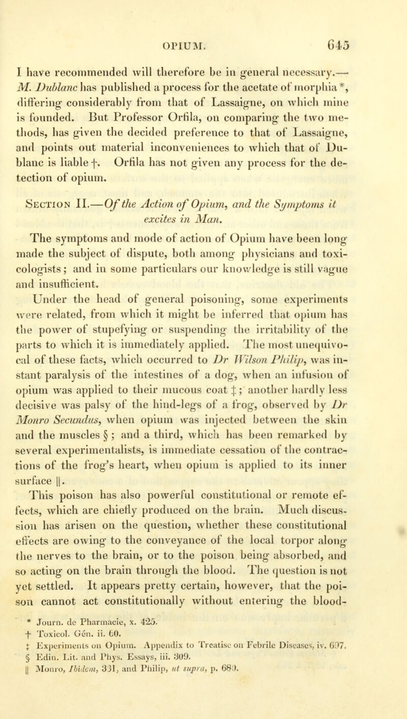 1 have recommended will therefore he in general necessary.— M. Dublanch&s published a process for the acetate of morphia*, differing considerably from that of Lassaigne, on which mine is founded. But Professor Orfila, on comparing the two me- thods, has given the decided preference to that of Lassaigne, and points out material inconveniences to which that of Du- blanc is liable f. Orfila has not given any process for the de- tection of opium. Section II.—Of the Action of Opium, and the Symptoms if. excites in Man. The symptoms and mode of action of Opium have been long made the subject of dispute, both among physicians and toxi- cologists; and in some particulars our knowledge is still vague and insufficient. Under the head of general poisoning, some experiments were related, from which it might be inferred that opium has the power of stupefying or suspending the irritability of the parts to which it is immediately applied. The most unequivo- cal of these facts, which occurred to Dr Wilson Philip^ was in- stant paralysis of the intestines of a dog, when an infusion of opium was applied to their mucous coat %; another hardly less decisive was palsy of the hind-legs of a frog, observed by Dr Monro Secimdus, when opium was injected between the skin and the muscles § ; and a third, which has been remarked by several experimentalists, is immediate cessation of the contrac- tions of the frog's heart, when opium is applied to its inner surface ||. This poison has also powerful constitutional or remote ef- fects, which are chiefly produced on the brain. Much discus- sion has arisen on the question, whether these constitutional effects are owing to the conveyance of the local torpor along the nerves to the brain, or to the poison being absorbed, and so acting on the brain through the blood. The question is not yet settled. It appears pretty certain, however, that the poi- son cannot act constitutionally without entering the blood- * Journ. de Pharmacie, x. 425. ■f Toxicol. Gen. ii. 60. + Experiments on Opium. Appendix to Treatise on Febrile Diseases, iv. 6f>7. § Edin. Lit. and Phys. Essays, iii. 309. || Monro, Ibidem, 331, and Philip, ut supra, p. 68D.