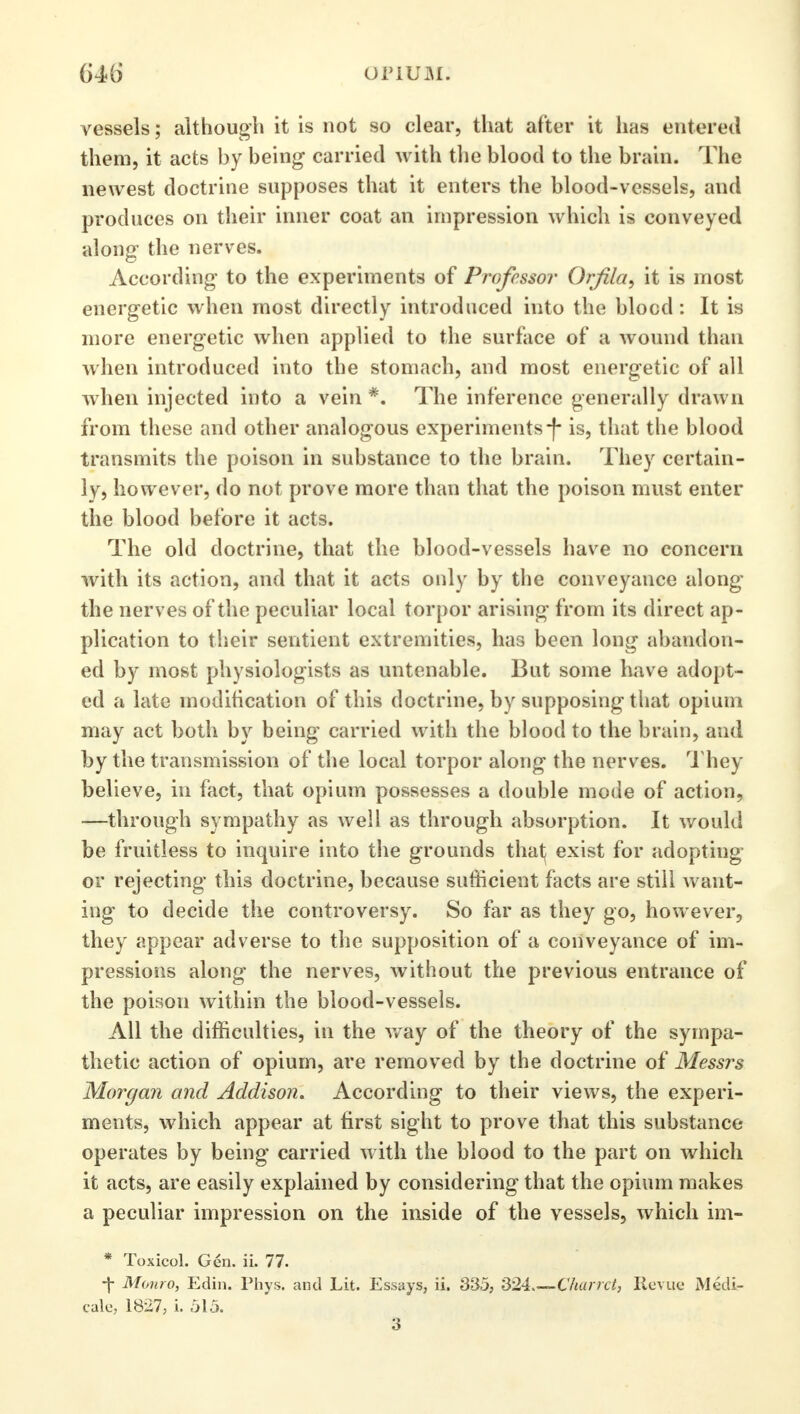 vessels; although it is not so clear, that after it has entered them, it acts by being carried with the blood to the brain. The newest doctrine supposes that it enters the blood-vessels, and produces on their inner coat an impression which is conveyed along the nerves. According to the experiments of Professor Orfila, it is most energetic when most directly introduced into the blocd: It is more energetic when applied to the surface of a wound than when introduced into the stomach, and most energetic of all when injected into a vein *. The inference generally drawn from these and other analogous experiments-)- is, that the blood transmits the poison in substance to the brain. They certain- ly, however, do not prove more than that the poison must enter the blood before it acts. The old doctrine, that the blood-vessels have no concern with its action, and that it acts only by the conveyance along the nerves of the peculiar local torpor arising from its direct ap- plication to their sentient extremities, has been long abandon- ed by most physiologists as untenable. But some have adopt- ed a late modification of this doctrine, by supposing that opium may act both by being carried with the blood to the brain, and by the transmission of the local torpor along the nerves. They believe, in fact, that opium possesses a double mode of action, —through sympathy as well as through absorption. It would be fruitless to inquire into the grounds that; exist for adopting or rejecting this doctrine, because sufficient facts are still want- ing to decide the controversy. So far as they go, however, they appear adverse to the supposition of a conveyance of im- pressions along the nerves, without the previous entrance of the poison within the blood-vessels. All the difficulties, in the way of the theory of the sympa- thetic action of opium, are removed by the doctrine of Messrs Morgan and Addison. According to their views, the experi- ments, which appear at first sight to prove that this substance- operates by being carried with the blood to the part on which it acts, are easily explained by considering that the opium makes a peculiar impression on the inside of the vessels, which im- * Toxicol. Gen. ii. 77. -j- Monro, Edin. Phys. and Lit. Essays, ii. 33.5, 324 Charrct, Revue Medi- caid 1827, i. 515. 3