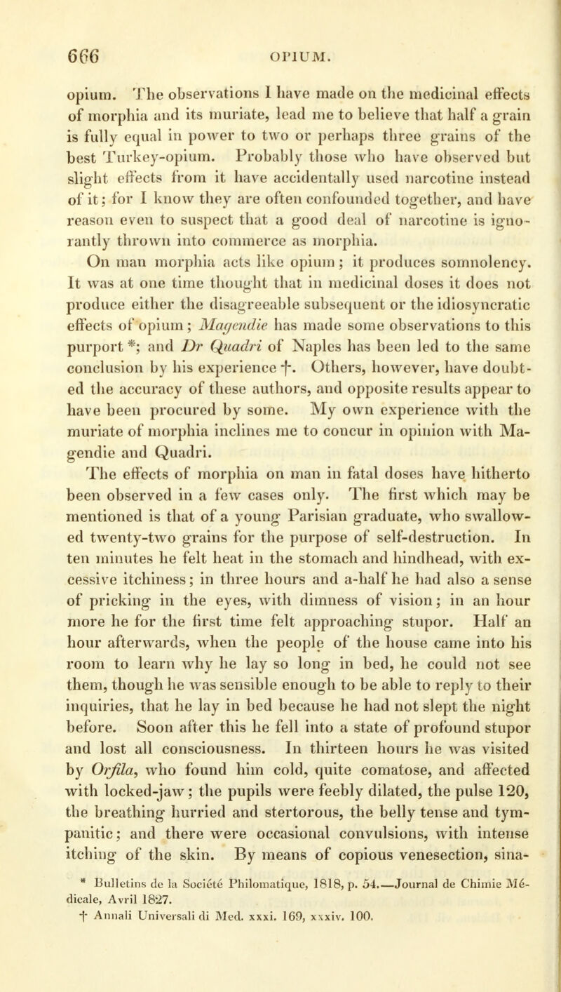 opium. The observations I have made on the medicinal effects of morphia and its muriate, lead me to believe that half a grain is fully equal in power to two or perhaps three grains of the best Turkey-opium. Probably those who have observed but slight effects from it have accidentally used narcotine instead of it; for I know they are often confounded together, and have reason even to suspect that a good deal of narcotine is igno- rantly thrown into commerce as morphia. On man morphia acts like opium; it produces somnolency. It was at one time thought that in medicinal doses it does not produce either the disagreeable subsequent or the idiosyncratic effects of opium; Magendie has made some observations to this purport *; and Dr Qiiadri of Naples has been led to the same conclusion by his experience *(-. Others, however, have doubt- ed the accuracy of these authors, and opposite results appear to have been procured by some. My own experience with the muriate of morphia inclines me to concur in opinion with Ma- gendie and Quadri. The effects of morphia on man in fatal doses have hitherto been observed in a few cases only. The first which may be mentioned is that of a young Parisian graduate, who swallow- ed twenty-two grains for the purpose of self-destruction. In ten minutes he felt heat in the stomach and hindhead, with ex- cessive itchiness; in three hours and a-half he had also a sense of pricking in the eyes, with dimness of vision; in an hour more he for the first time felt approaching stupor. Half an hour afterwards, when the people of the house came into his room to learn why he lay so long in bed, he could not see them, though he was sensible enough to be able to reply to their inquiries, that he lay in bed because he had not slept the night before. Soon after this he fell into a state of profound stupor and lost all consciousness. In thirteen hours he was visited by Orfila, who found him cold, quite comatose, and affected with locked-jaw; the pupils were feebly dilated, the pulse 120, the breathing hurried and stertorous, the belly tense and tym- panitic; and there were occasional convulsions, with intense itching of the skin. By means of copious venesection, sina- * Bulletins de la Societe Philomatique, 1818, p. 54 Journal de Chimie M6- dicale, Avril 1827. f Annali Universali di Med. xxxi. 169, xxxiv. 100.