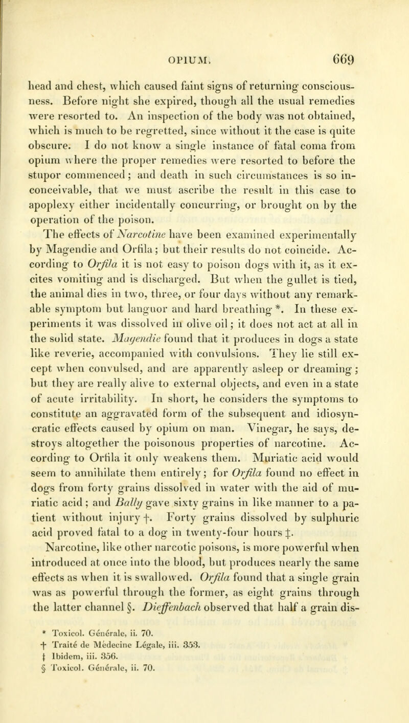 head and chest, which caused faint signs of returning- conscious- ness. Before night she expired, though all the usual remedies were resorted to. An inspection of the body was not obtained, which is much to be regretted, since without it the case is quite obscure. I do not know a single instance of fatal coma from opium where the proper remedies w ere resorted to before the stupor commenced; and death in such circumstances is so in- conceivable, that we must ascribe the result in this case to apoplexy either incidentally concurring, or brought on by the operation of the poison. The effects of Narcotine have been examined experimentally by Magendie and Orfila ; but their results do not coincide. Ac- cording to Orfila it is not easy to poison dogs with it, as it ex- cites vomiting and is discharged. But when the gullet is tied, the animal dies in two, three, or four days without any remark- able symptom but languor and hard breathing *. In these ex- periments it was dissolved in olive oil; it does not act at all in the solid state. Magendie found that it produces in dogs a state like reverie, accompanied with convulsions. They lie still ex- cept when convulsed, and are apparently asleep or dreaming; but they are really alive to external objects, and even in a state of acute irritability. In short, he considers the symptoms to constitute an aggravated form of the subsequent and idiosyn- cratic effects caused by opium on man. Vinegar, he says, de- stroys altogether the poisonous properties of narcotine. Ac- cording to Orfila it only weakens them. Muriatic acid would seem to annihilate them entirely; for Orfila found no effect in dogs from forty grains dissolved in water with the aid of mu- riatic acid ; and Bally gave sixty grains in like manner to a pa- tient without injury f. Forty grains dissolved by sulphuric acid proved fatal to a dog in twenty-four hours %. Narcotine, like other narcotic poisons, is more powerful when introduced at once into the blood, but produces nearly the same effects as when it is swallowed. Orfila found that a single grain was as powerful through the former, as eight grains through the latter channel §. Dicffcnbach observed that half a grain dis- * Toxicol. Generale, ii. 70. •f Traite de Medecine Legale, iii. 353. \ Ibidem, iii. 356. § Toxicol. Generale, ii. 70.