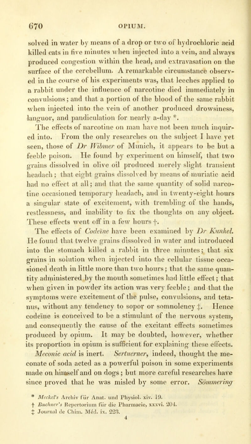 solved in water by means of a drop or two of hydrochloric acid killed cats in five minutes when injected into a vein, and always produced congestion within the head, and extravasation on the surface of the cerebellum. A remarkable circumstance observ- ed in the course of his experiments was, that leeches applied to a rabbit under the influence of narcotine died immediately in convulsions; and that a portion of the blood of the same rabbit when injected into the vein of another produced drowsiness, languor, and pandiculation for nearly a-day *, The effects of narcotine on man have not been much inquir- ed into. From the only researches on the subject I have yet seen, those of Dr Wibmer of Munich, it appears to be but a feeble poison. He found by experiment on himself, that two grains dissolved in olive oil produced merely slight transient headach; that eight grains dissolved by means of muriatic acid had no effect at all; and that the same quantity of solid narco- tine occasioned temporary headach, and in tw enty-eight hours a singular state of excitement, with trembling of the hands, restlessness, and inability to fix the thoughts on any object. These effects went off in a few hours f. The effects of Codeine have been examined by Dr Knnhel. He found that twelve grains dissolved in water and introduced into the stomach killed a rabbit in three minutes; that six grains in solution when injected into the cellular tissue occa- sioned death in little more than two hours; that the same quan- tity administered by the mouth sometimes had little effect; that when given in powder its action was very feeble; and that the symptoms were excitement of the pulse, convulsions, and teta- nus, without any tendency to sopor or somnolency J. Hence codeine is conceived to be a stimulant of the nervous system, and consequently the cause of the excitant effects sometimes produced by opium. It may be doubted, however, whether its proportion in opium is sufficient for explaining these effects. Mcconic acid is inert. Sertucrner, indeed, thought the me- conate of soda acted as a powerful poison in some experiments made on himself and on dogs; but more careful researches have since proved that he was misled by some error. Sommering * Meckel's Archiv flir Anat. und Physiol, xiv. 19, f Buchner's Repertorium fiir die Pharmacie, xxxvi. 204. X Journal de Chim. Med. ix. 223. 4