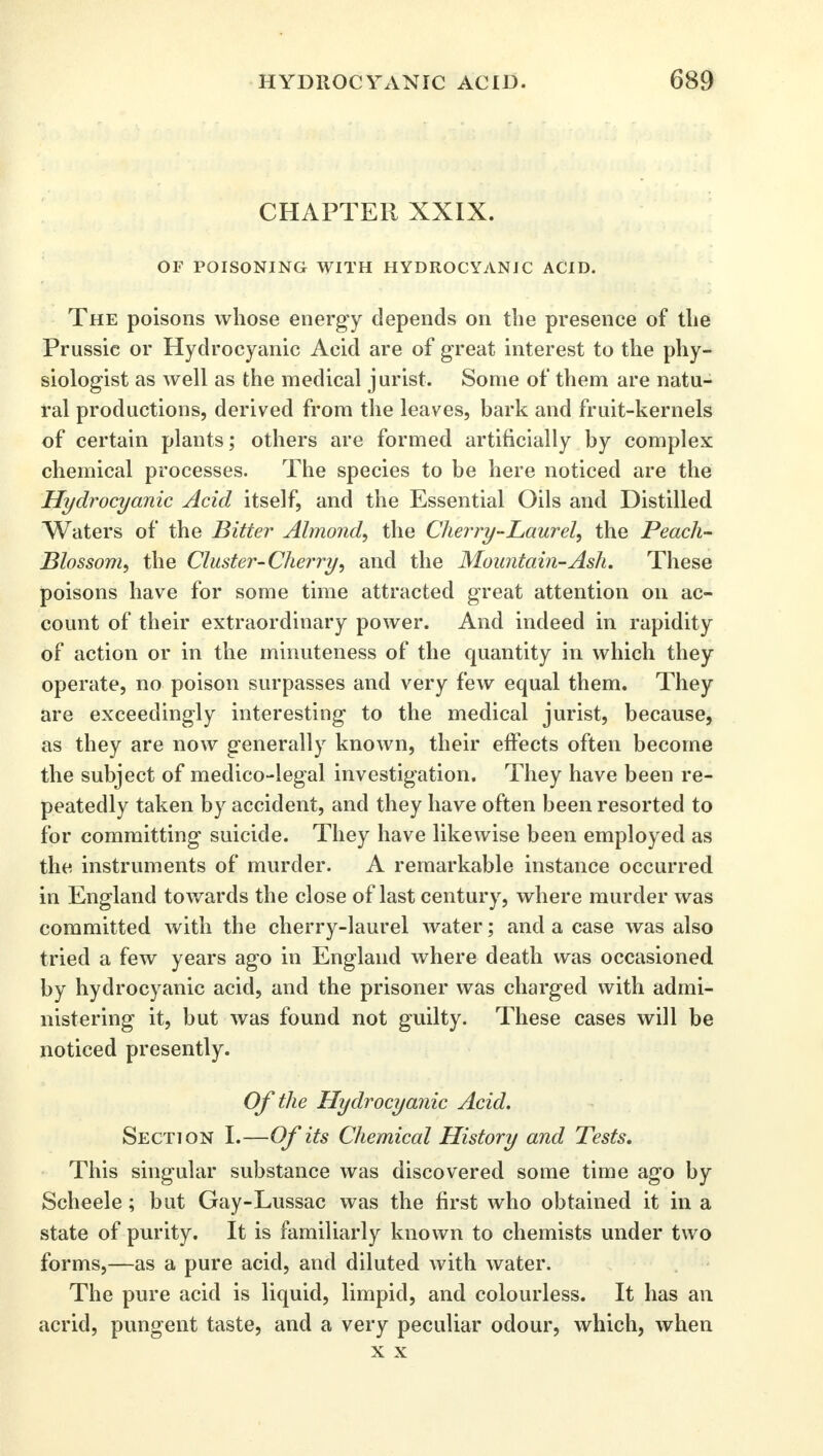 CHAPTER XXIX. OF POISONING WITH HYDROCYANIC ACID. The poisons whose energy depends on the presence of the Prussic or Hydrocyanic Acid are of great interest to the phy- siologist as well as the medical jurist. Some of them are natu- ral productions, derived from the leaves, bark and fruit-kernels of certain plants; others are formed artificially by complex chemical processes. The species to be here noticed are the Hydrocyanic Acid itself, and the Essential Oils and Distilled Waters of the Bitter Almond, the Cherry-Laurel, the Peach- Blossom, the Cluster-Cherry, and the Mountain-Ash. These poisons have for some time attracted great attention on ac- count of their extraordinary power. And indeed in rapidity of action or in the minuteness of the quantity in which they operate, no poison surpasses and very few equal them. They are exceedingly interesting to the medical jurist, because, as they are now generally known, their effects often become the subject of medico-legal investigation. They have been re- peatedly taken by accident, and they have often been resorted to for committing suicide. They have likewise been employed as the instruments of murder. A remarkable instance occurred in England towards the close of last century, where murder was committed with the cherry-laurel water; and a case was also tried a few years ago in England where death was occasioned by hydrocyanic acid, and the prisoner was charged with admi- nistering it, but was found not guilty. These cases will be noticed presently. Of the Hydrocyanic Acid. Section I.—Of its Chemical History and Tests. This singular substance was discovered some time ago by Scheele; but Gay-Lussac was the first who obtained it in a state of purity. It is familiarly known to chemists under two forms,—as a pure acid, and diluted with water. The pure acid is liquid, limpid, and colourless. It has an acrid, pungent taste, and a very peculiar odour, which, when