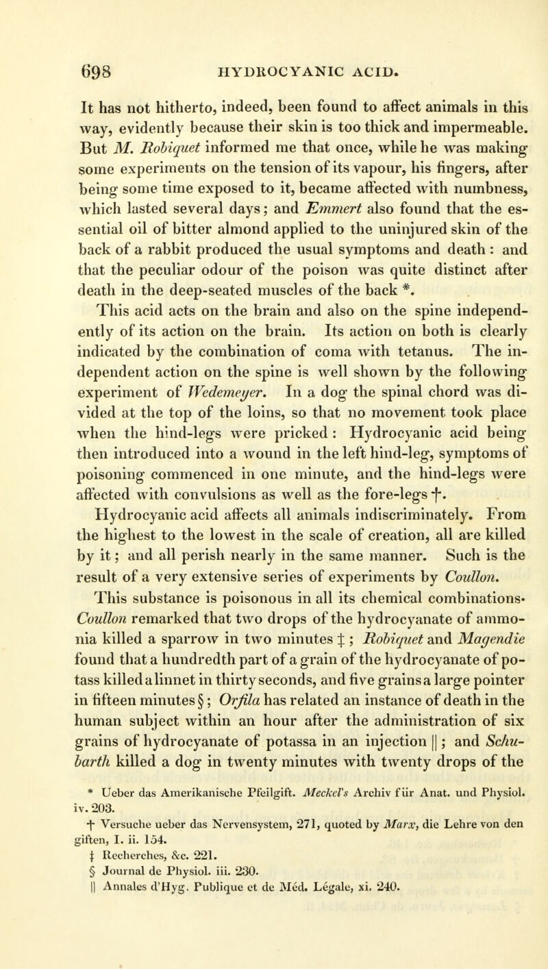 It has not hitherto, indeed, been found to affect animals in this way, evidently because their skin is too thick and impermeable. But M. Robiquet informed me that once, while he was making some experiments on the tension of its vapour, his fingers, after being some time exposed to it, became affected with numbness, which lasted several days; and Emmert also found that the es- sential oil of bitter almond applied to the uninjured skin of the back of a rabbit produced the usual symptoms and death : and that the peculiar odour of the poison was quite distinct after death in the deep-seated muscles of the back *. This acid acts on the brain and also on the spine independ- ently of its action on the brain. Its action on both is clearly indicated by the combination of coma with tetanus. The in- dependent action on the spine is well shown by the following experiment of Wedemeyer. In a dog the spinal chord was di- vided at the top of the loins, so that no movement took place when the hind-legs were pricked : Hydrocyanic acid being then introduced into a wound in the left hind-leg, symptoms of poisoning commenced in one minute, and the hind-legs were affected with convulsions as well as the fore-legs *f\ Hydrocyanic acid affects all animals indiscriminately. From the highest to the lowest in the scale of creation, all are killed by it; and all perish nearly in the same manner. Such is the result of a very extensive series of experiments by Coullon. This substance is poisonous in all its chemical combinations* Coullon remarked that two drops of the hydrocyanate of ammo- nia killed a sparrow in two minutes J ; Robiquet and Magendie found that a hundredth part of a grain of the hydrocyanate of po- tass killed a linnet in thirty seconds, and five grains a large pointer in fifteen minutes §; Orfila has related an instance of death in the human subject within an hour after the administration of six grains of hydrocyanate of potassa in an injection ||; and Schu- barth killed a dog in twenty minutes with twenty drops of the * Ueber das Amerikanische Pfeilgift. Meckel's Archiv fiir Anat. und Physiol, iv. 203. ■f- Versuche ueber das Nervensystem, 271, quoted by Marx, die Lehre von den giften, I. ii. 154. t Recherches, &c. 221. § Journal de Physiol, iii. 230. || Annales d'Hyg. Fublique et de Med. Legale, xi. 240.