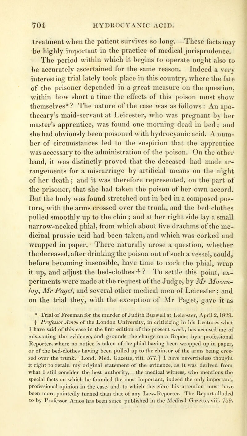 treatment when the patient survives so long-.—These facts may be highly important in the practice of medical jurisprudence. The period within which it begins to operate ought also to be accurately ascertained for the same reason. Indeed a very interesting trial lately took place in this country, where the fate of the prisoner depended in a great measure on the question, within how short a time the effects of this poison must show themselves*? The nature of the case was as follows: An apo- thecary's maid-servant at Leicester, who was pregnant by her master's apprentice, was found one morning dead in bed; and she had obviously been poisoned with hydrocyanic acid. A num- ber of circumstances led to the suspicion that the apprentice was accessary to the administration of the poison. On the other hand, it was distinctly proved that the deceased had made ar- rangements for a miscarriage by artificial means on the night of her death; and it was therefore represented, on the part of the prisoner, that she had taken the poison of her own accord. But the body was found stretched out in bed in a composed pos- ture, with the arms crossed over the trunk, and the bed-clothes pulled smoothly up to the chin ; and at her right side lay a small narrow-necked phial, from which about five drachms of the me- dicinal prussic acid had been taken, and which was corked and wrapped in paper. There naturally arose a question, whether the deceased, after drinking the poison out of such a vessel, could, before becoming insensible, have time to cork the phial, wrap it up, and adjust the bed-clothes *f- ? To settle this point, ex- periments were made at the request of the Judge, by Mr Macau- lay, Mr Paget, and several other medical men of Leicester ; and on the trial they, with the exception of Mr Paget, gave it as * Trial of Freeman for the murder of Judith Busvvell at Leicester, April 2, 1829. f Professor Amos of the London University, in criticizing in his Lectures what I have said of this case in the first edition of the present work, has accused me of mis-stating the evidence, and grounds the charge on a Report by a professional Reporter, where no notice is taken of the phial having been wrapped up in paper, or of the bed-clothes having been pulled up to the chin, or of the arms being cros- sed over the trunk. [Lond. Med. Gazette, viii. 577.] I have nevertheless thought it right to retain my original statement of the evidence, as it was derived from what I still consider the best authority,—the medical witness, who mentions the special facts on which he founded the most important, indeed the only important, professional opinion in the case, and to which therefore his attention must have been more pointedly turned than that of any Law-Reporter. The Report alluded to by Professor Amos has been since published in the Medical Gazette, viii. 759.